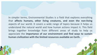 In simpler terms, Environmental Studies is a field that explores everything
that affects humans, other living creatures, and even the non-living
aspects of our world. It covers a wide range of topics because it helps us
understand the natural world and how human actions impact it. This field
brings together knowledge from different areas of study to help us
appreciate the importance of our environment and find ways to sustain
human civilization with the limited resources available on Earth.
 