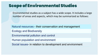 Environmental studies as a subject has a wide scope. It includes a large
number of areas and aspects, which may be summarized as follows:
Scope of Environmental Studies
Natural resources - their conservation and management
Ecology and Biodiversity
Environmental pollution and control
Human population and environment
Social issues- in relation to development and environment
 