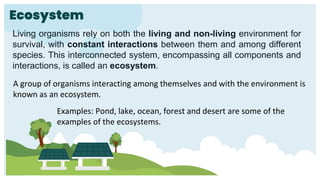 Ecosystem
A group of organisms interacting among themselves and with the environment is
known as an ecosystem.
Living organisms rely on both the living and non-living environment for
survival, with constant interactions between them and among different
species. This interconnected system, encompassing all components and
interactions, is called an ecosystem.
Examples: Pond, lake, ocean, forest and desert are some of the
examples of the ecosystems.
 