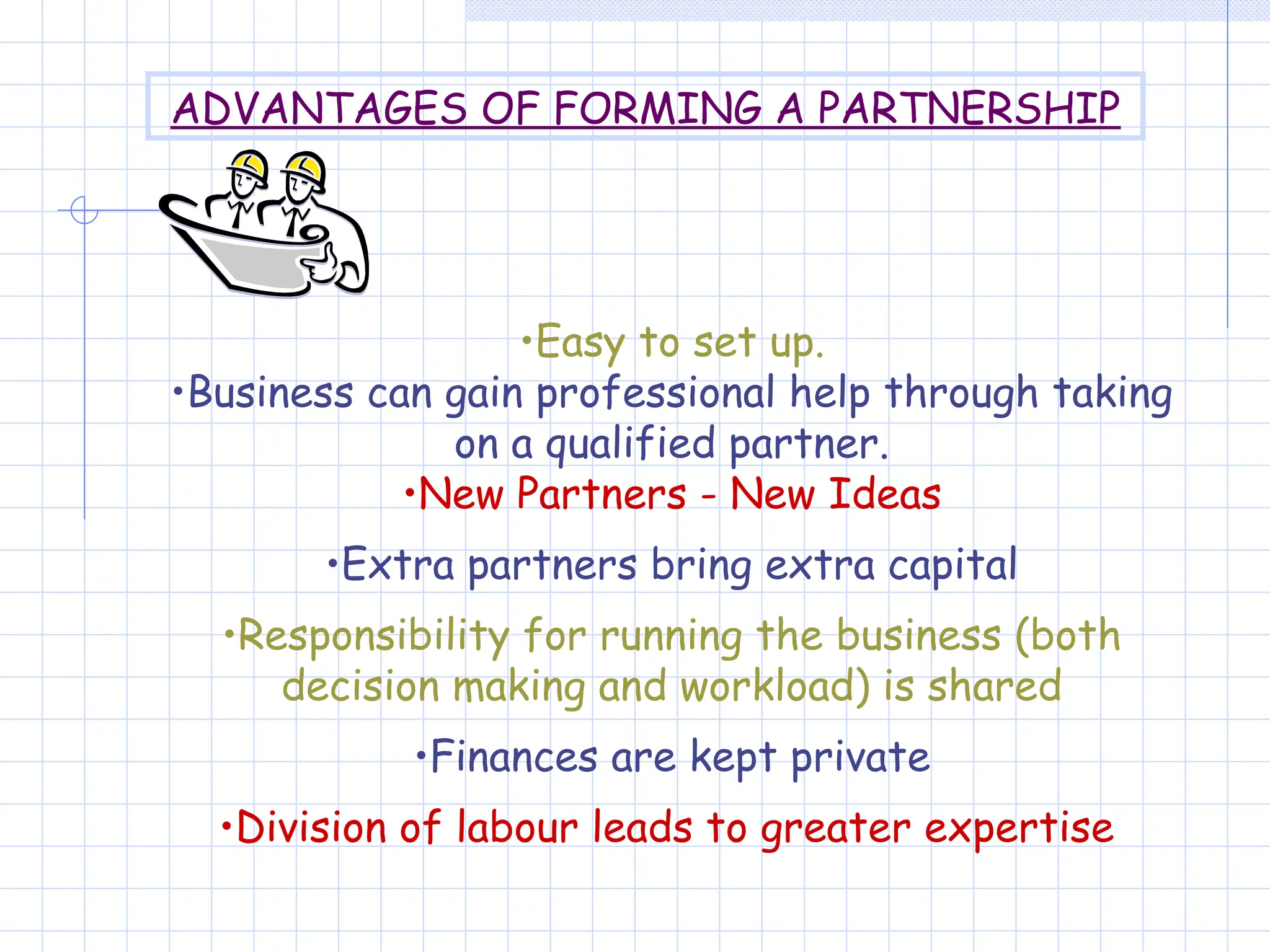 •Easy to set up.
•Business can gain professional help through taking
on a qualified partner.
•New Partners - New Ideas
•Extra partners bring extra capital
•Responsibility for running the business (both
decision making and workload) is shared
•Finances are kept private
•Division of labour leads to greater expertise
ADVANTAGES OF FORMING A PARTNERSHIP
 