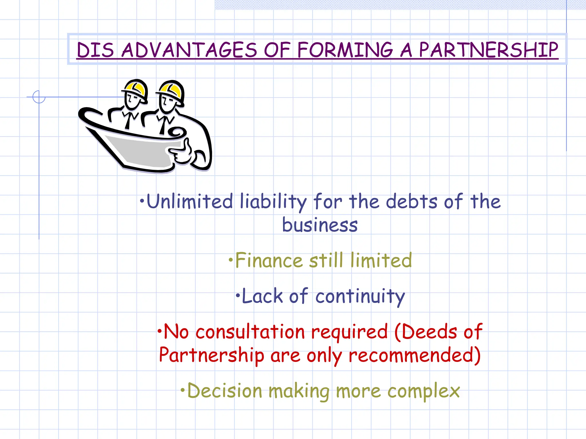 •Unlimited liability for the debts of the
business
•Finance still limited
•Lack of continuity
•No consultation required (Deeds of
Partnership are only recommended)
•Decision making more complex
DIS ADVANTAGES OF FORMING A PARTNERSHIP
 