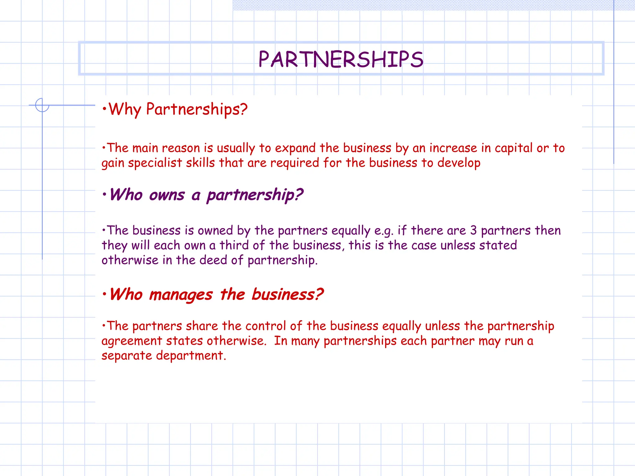 •Why Partnerships?
•The main reason is usually to expand the business by an increase in capital or to
gain specialist skills that are required for the business to develop
•Who owns a partnership?
•The business is owned by the partners equally e.g. if there are 3 partners then
they will each own a third of the business, this is the case unless stated
otherwise in the deed of partnership.
•Who manages the business?
•The partners share the control of the business equally unless the partnership
agreement states otherwise. In many partnerships each partner may run a
separate department.
PARTNERSHIPS
 