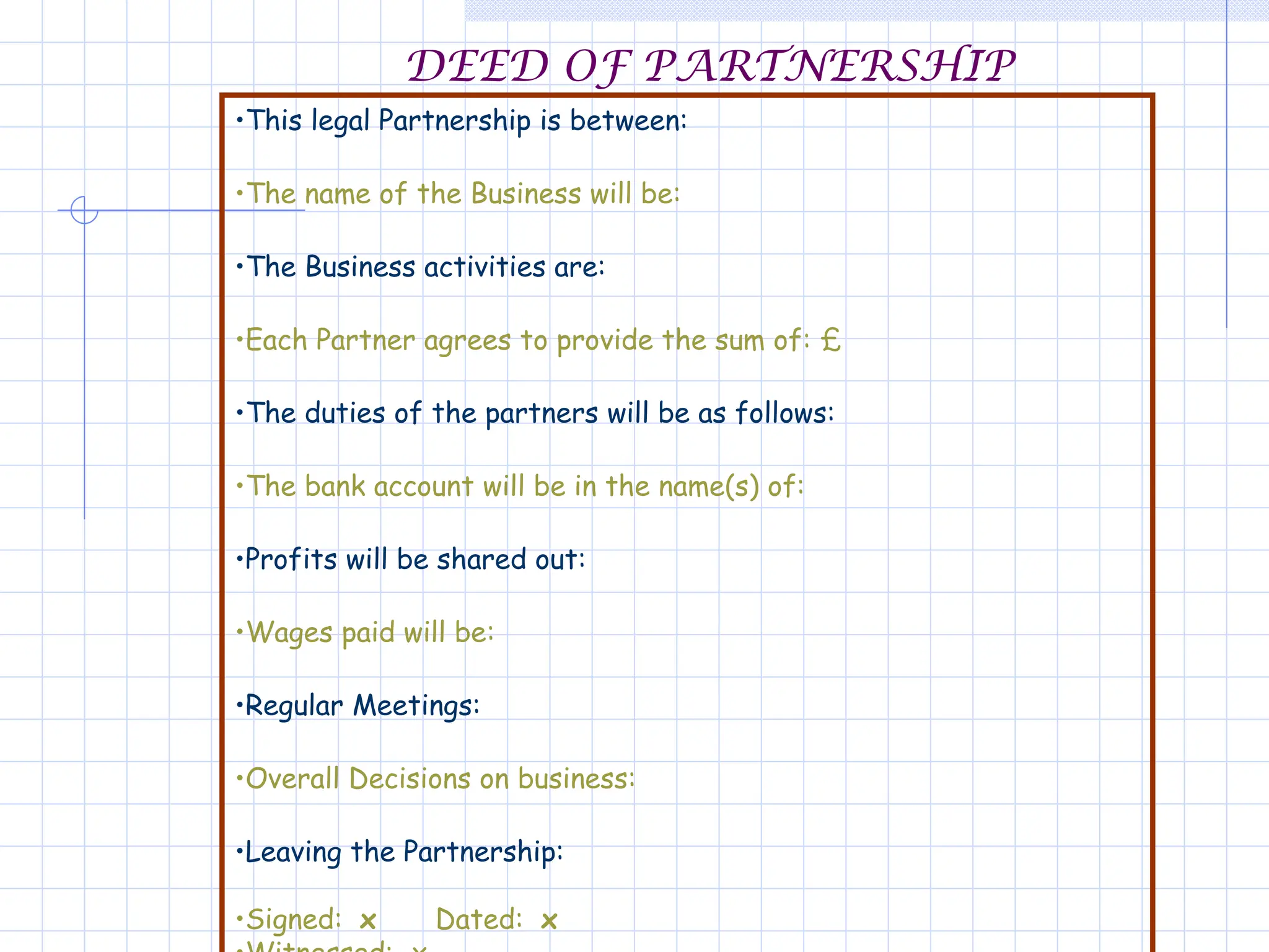 DEED OF PARTNERSHIP
•This legal Partnership is between:
•The name of the Business will be:
•The Business activities are:
•Each Partner agrees to provide the sum of: £
•The duties of the partners will be as follows:
•The bank account will be in the name(s) of:
•Profits will be shared out:
•Wages paid will be:
•Regular Meetings:
•Overall Decisions on business:
•Leaving the Partnership:
•Signed: x Dated: x
 