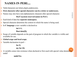 NAMES IN PERL...
 Valid characters are letters,digits,underscores.
 First character after special character can be a letter or underscore.
 Names may also have non-alphanumeric character after special character.
$$,$? (system reserved names in Perl )
 Each kind of data has separate namespace.
 Special character determine the context in which the name is being used.
 In C language a new variable is declared as
int i=1;
float data[9];
 Scope of variable depends on the part of program in which the variable is visible and
available for use.
 Global scope and local scope.
 Variable declaration in perl –
$a=5;
my $a=10;
 A variable comes into existence when declared or first used with special value denoted by
undef
undef $x;
6/18/2016
3
 