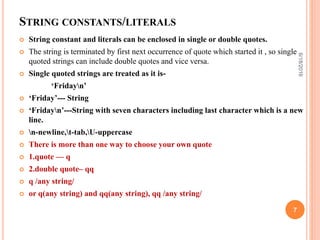 STRING CONSTANTS/LITERALS
 String constant and literals can be enclosed in single or double quotes.
 The string is terminated by first next occurrence of quote which started it , so single
quoted strings can include double quotes and vice versa.
 Single quoted strings are treated as it is-
‘Fridayn’
 ‘Friday’--- String
 ‘Fridayn’---String with seven characters including last character which is a new
line.
 n-newline,t-tab,U-uppercase
 There is more than one way to choose your own quote
 1.quote — q
 2.double quote– qq
 q /any string/
 or q(any string) and qq(any string), qq /any string/
6/18/2016
7
 