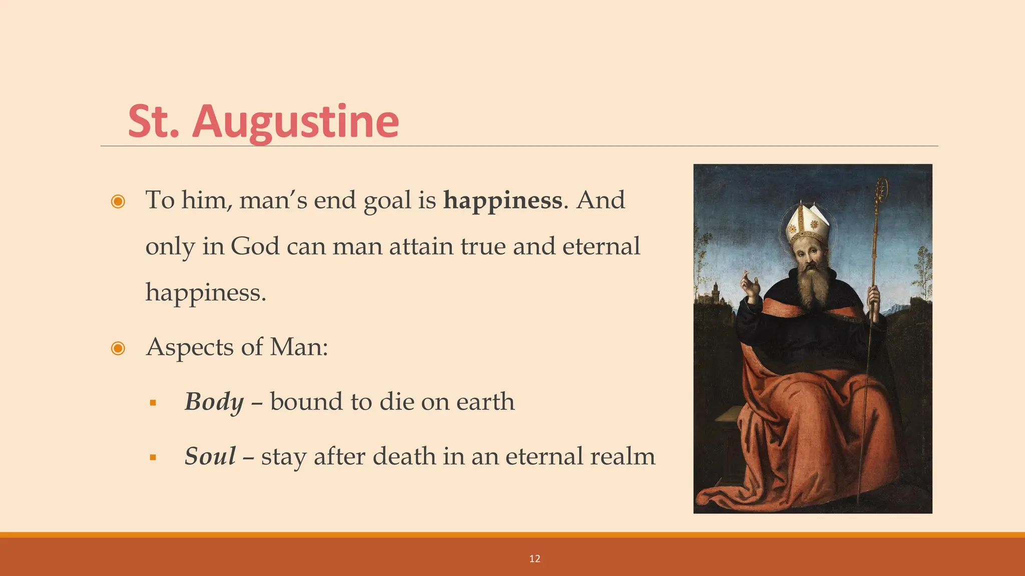 St. Augustine
◉ To him, man’s end goal is happiness. And
only in God can man attain true and eternal
happiness.
◉ Aspects of Man:
▪ Body – bound to die on earth
▪ Soul – stay after death in an eternal realm
12
 