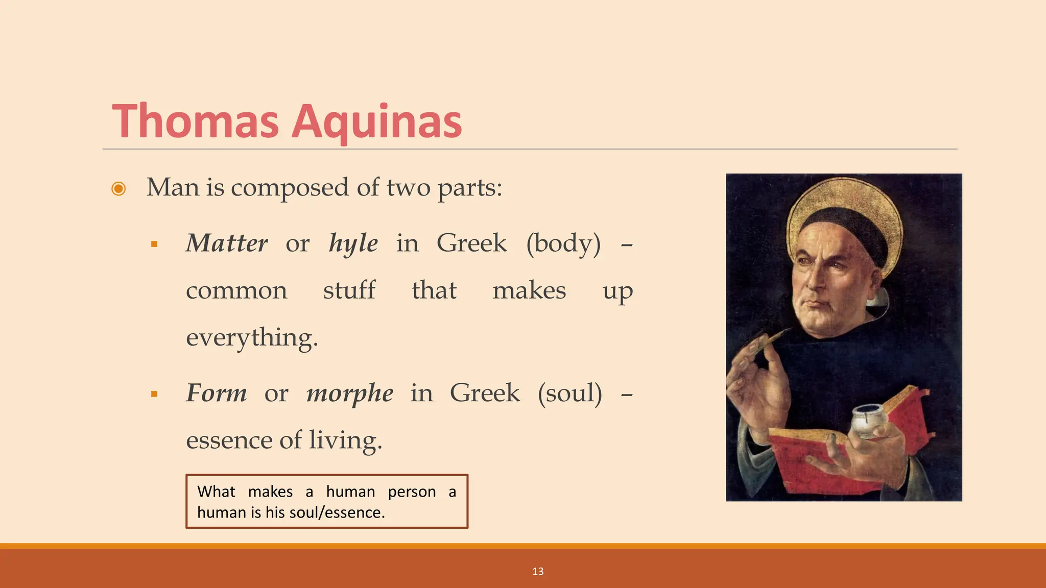 Thomas Aquinas
◉ Man is composed of two parts:
▪ Matter or hyle in Greek (body) –
common stuff that makes up
everything.
▪ Form or morphe in Greek (soul) –
essence of living.
13
What makes a human person a
human is his soul/essence.
 