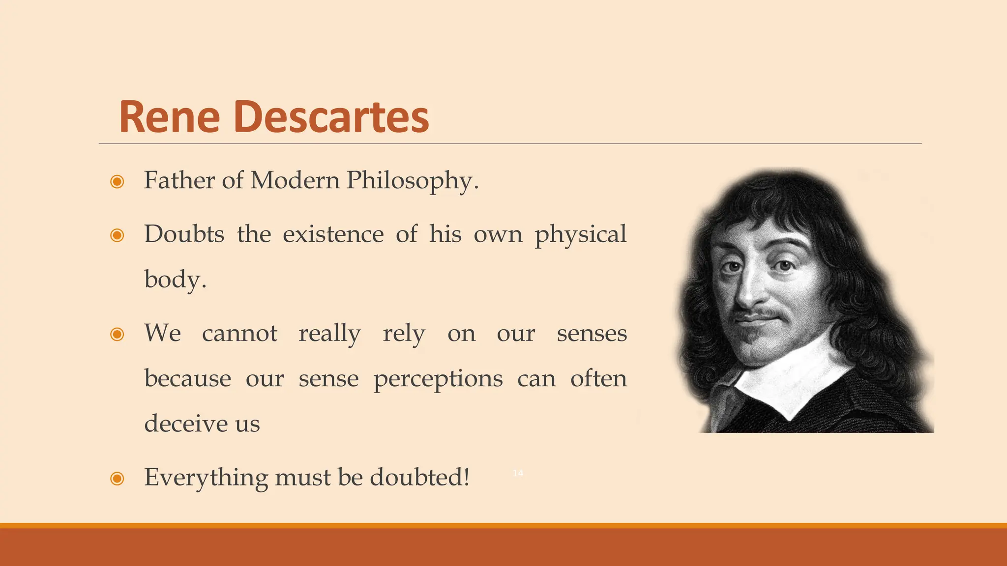 Rene Descartes
◉ Father of Modern Philosophy.
◉ Doubts the existence of his own physical
body.
◉ We cannot really rely on our senses
because our sense perceptions can often
deceive us
◉ Everything must be doubted! 14
 