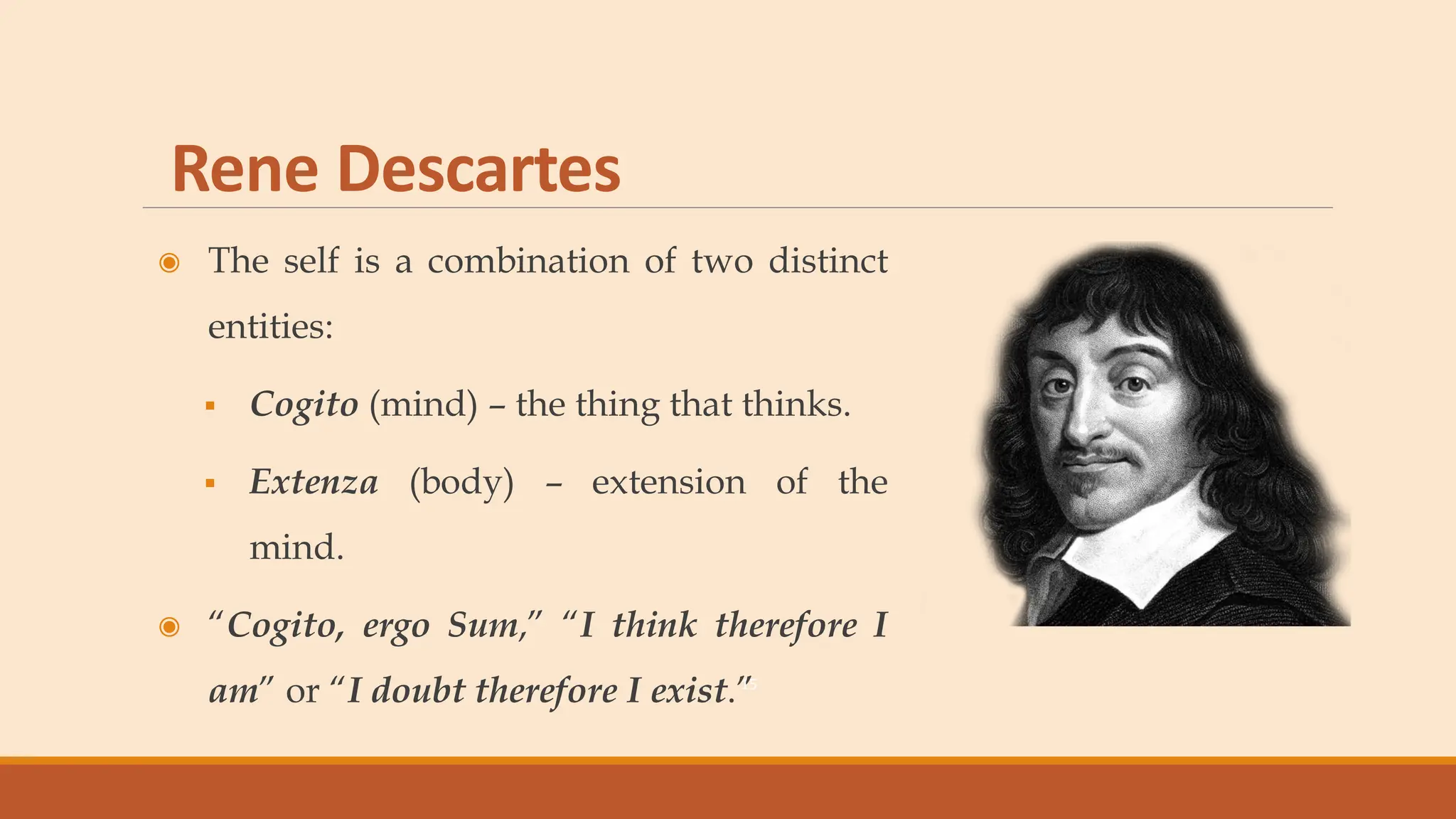 Rene Descartes
◉ The self is a combination of two distinct
entities:
▪ Cogito (mind) – the thing that thinks.
▪ Extenza (body) – extension of the
mind.
◉ “Cogito, ergo Sum,” “I think therefore I
am” or “I doubt therefore I exist.”
15
 