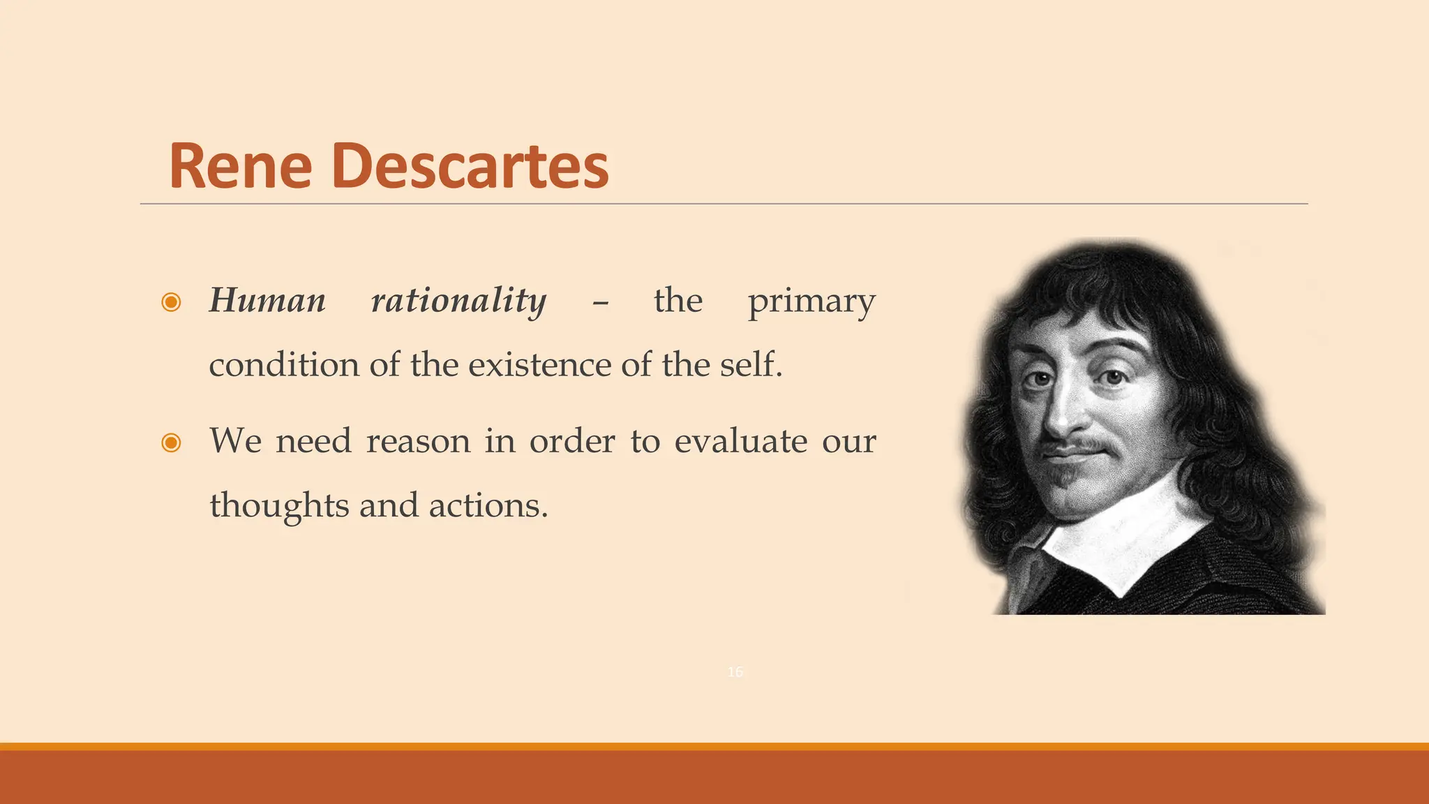 Rene Descartes
◉ Human rationality – the primary
condition of the existence of the self.
◉ We need reason in order to evaluate our
thoughts and actions.
16
 