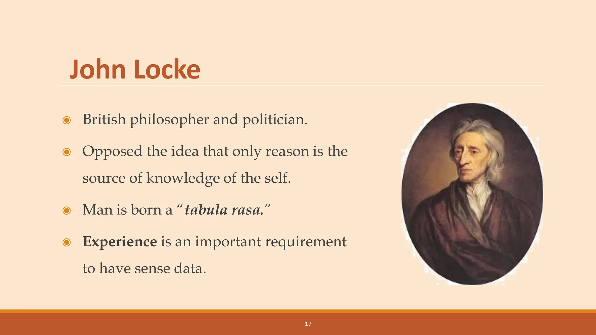 John Locke
◉ British philosopher and politician.
◉ Opposed the idea that only reason is the
source of knowledge of the self.
◉ Man is born a “tabula rasa.”
◉ Experience is an important requirement
to have sense data.
17
 