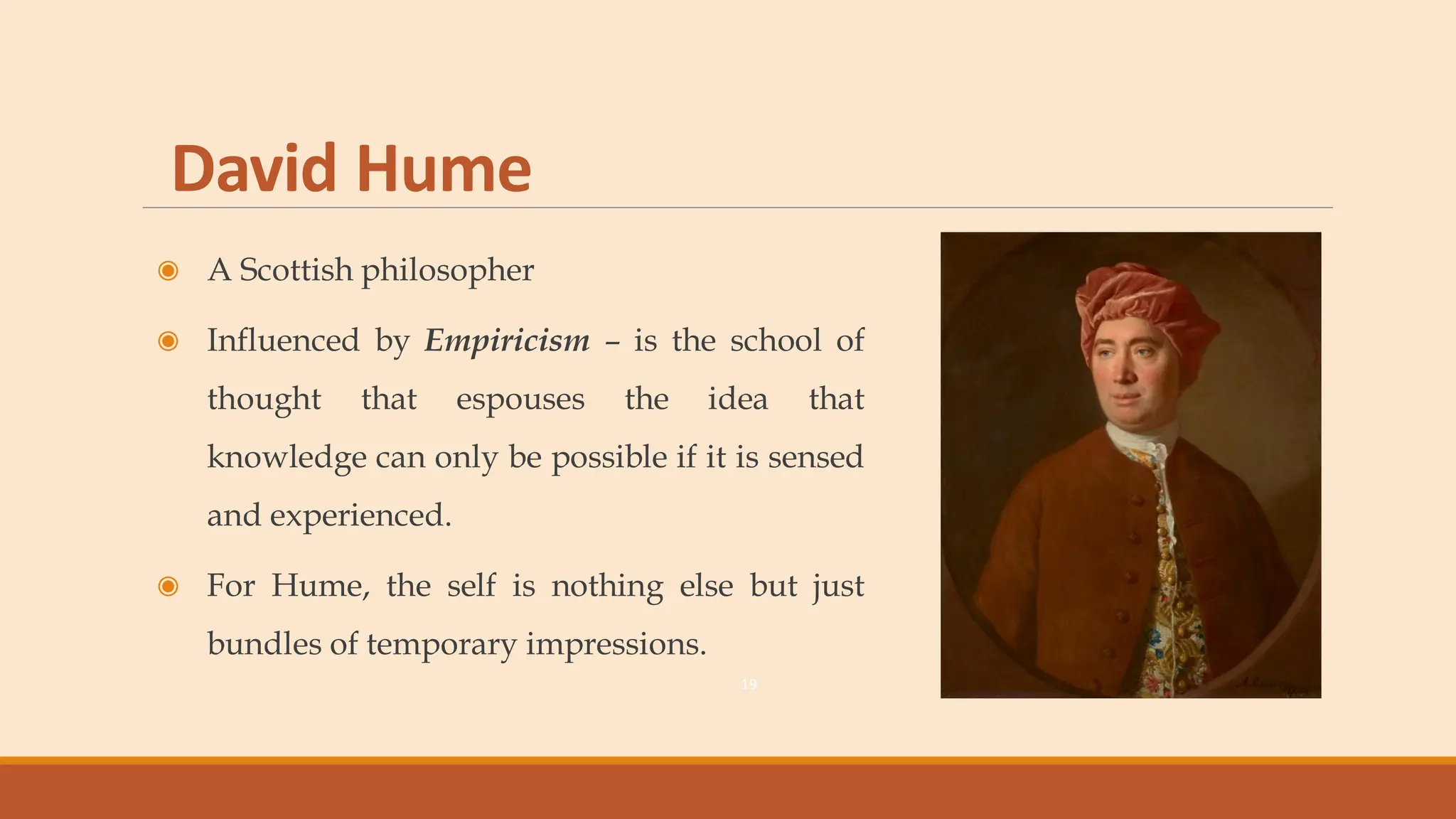 David Hume
◉ A Scottish philosopher
◉ Influenced by Empiricism – is the school of
thought that espouses the idea that
knowledge can only be possible if it is sensed
and experienced.
◉ For Hume, the self is nothing else but just
bundles of temporary impressions.
19
 