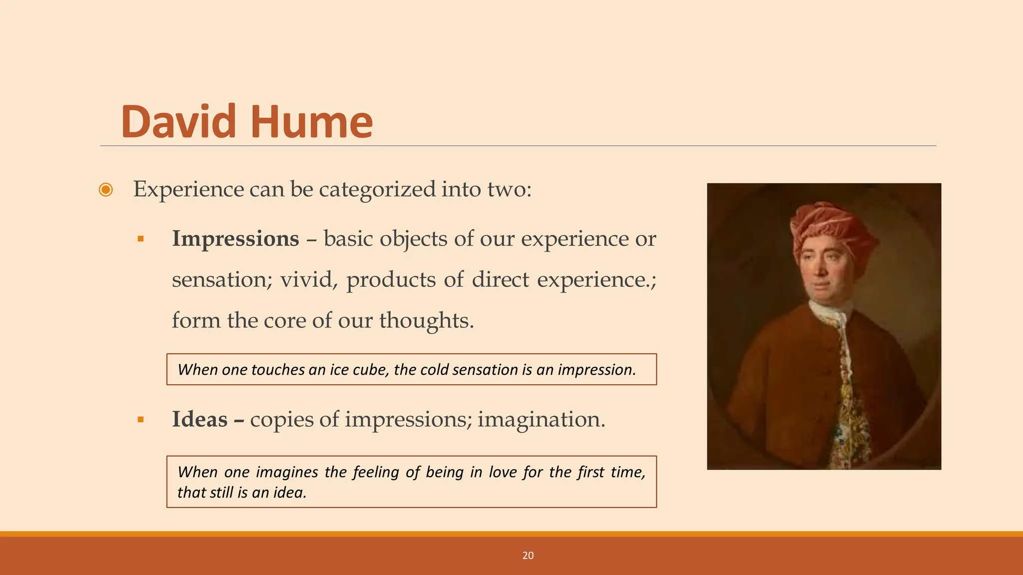 David Hume
◉ Experience can be categorized into two:
▪ Impressions – basic objects of our experience or
sensation; vivid, products of direct experience.;
form the core of our thoughts.
▪ Ideas – copies of impressions; imagination.
20
When one imagines the feeling of being in love for the first time,
that still is an idea.
When one touches an ice cube, the cold sensation is an impression.
 