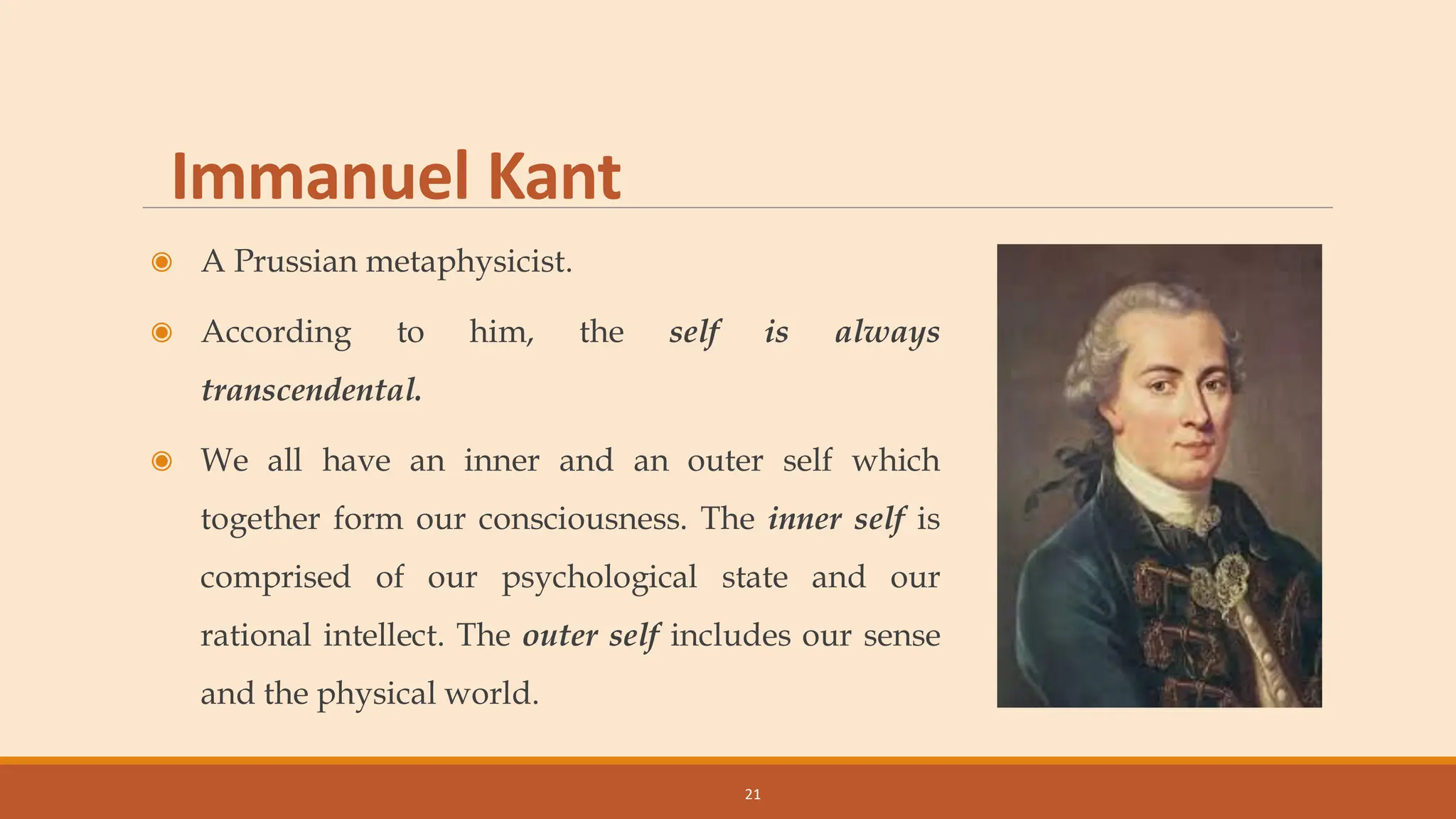 Immanuel Kant
◉ A Prussian metaphysicist.
◉ According to him, the self is always
transcendental.
◉ We all have an inner and an outer self which
together form our consciousness. The inner self is
comprised of our psychological state and our
rational intellect. The outer self includes our sense
and the physical world.
21
 