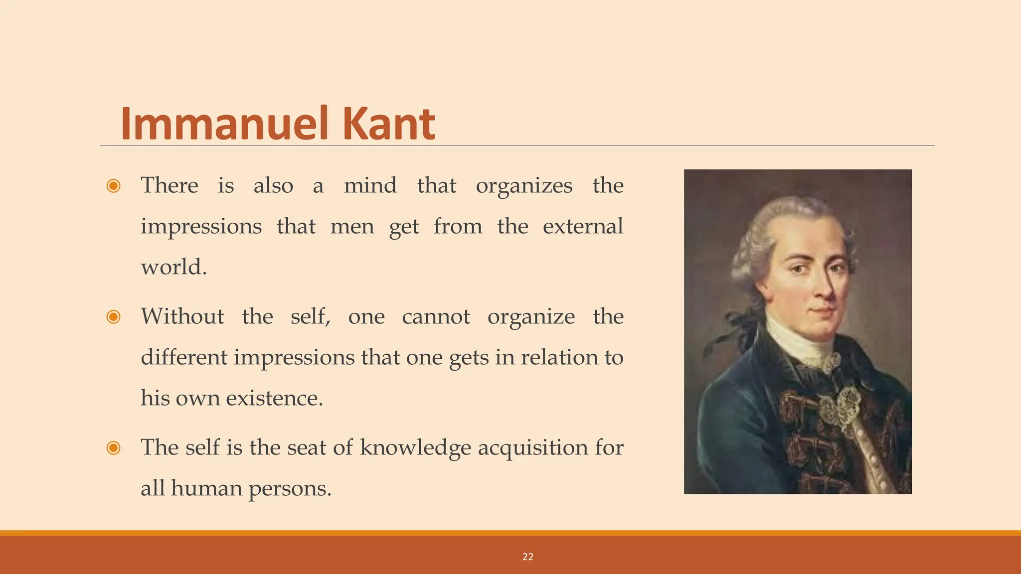 Immanuel Kant
◉ There is also a mind that organizes the
impressions that men get from the external
world.
◉ Without the self, one cannot organize the
different impressions that one gets in relation to
his own existence.
◉ The self is the seat of knowledge acquisition for
all human persons.
22
 