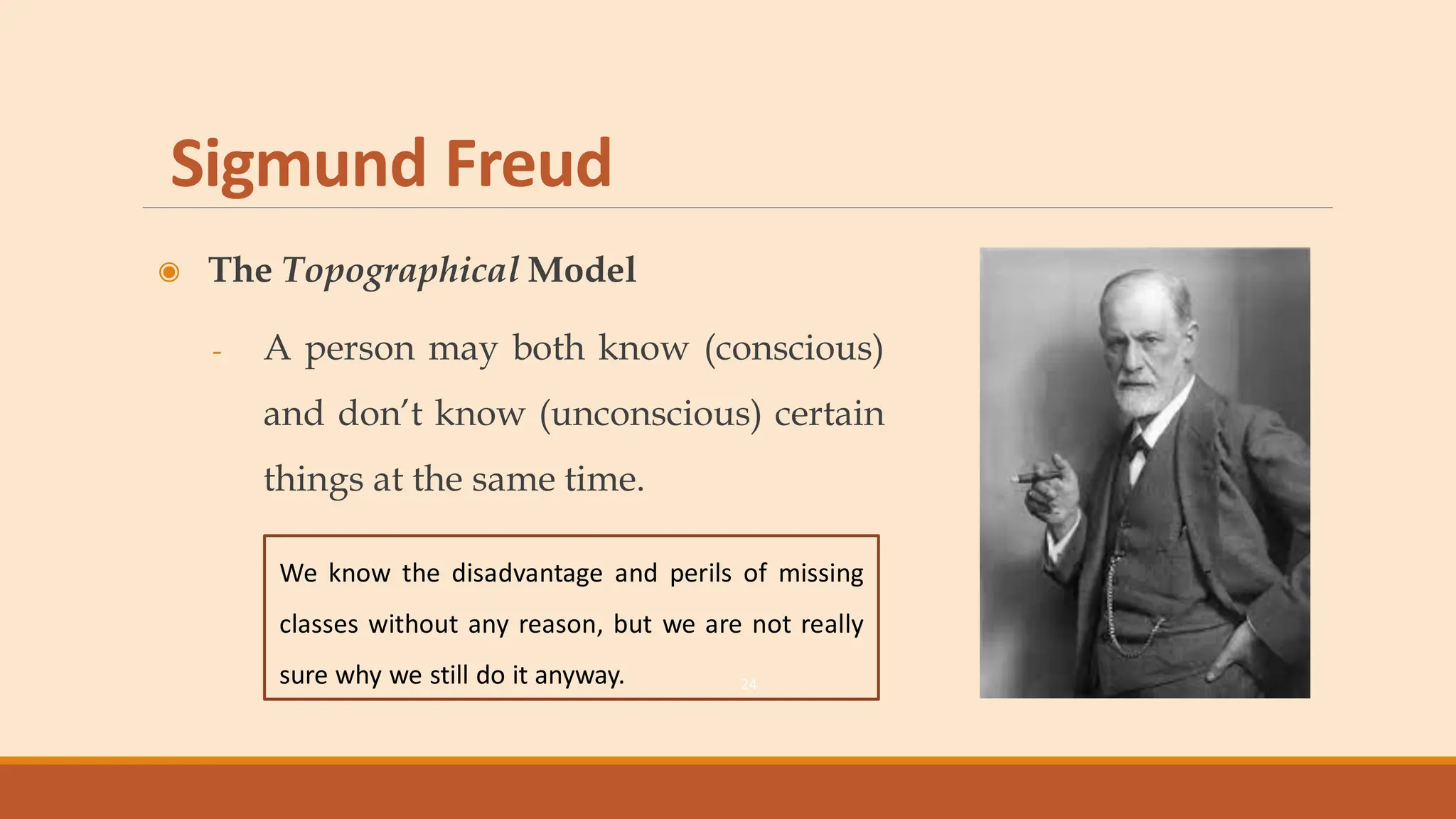 Sigmund Freud
◉ The Topographical Model
- A person may both know (conscious)
and don’t know (unconscious) certain
things at the same time.
24
We know the disadvantage and perils of missing
classes without any reason, but we are not really
sure why we still do it anyway.
 