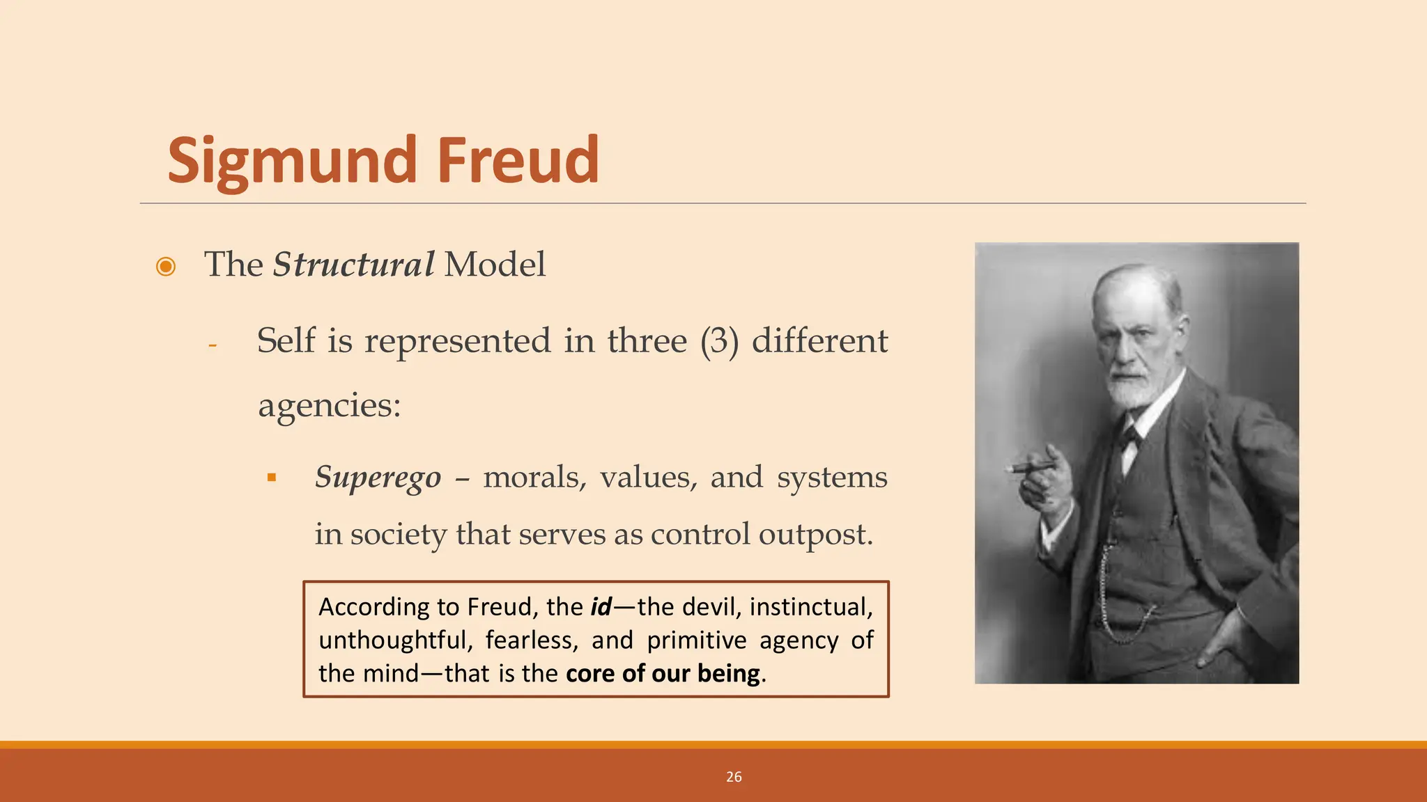 Sigmund Freud
◉ The Structural Model
- Self is represented in three (3) different
agencies:
▪ Superego – morals, values, and systems
in society that serves as control outpost.
26
According to Freud, the id—the devil, instinctual,
unthoughtful, fearless, and primitive agency of
the mind—that is the core of our being.
 