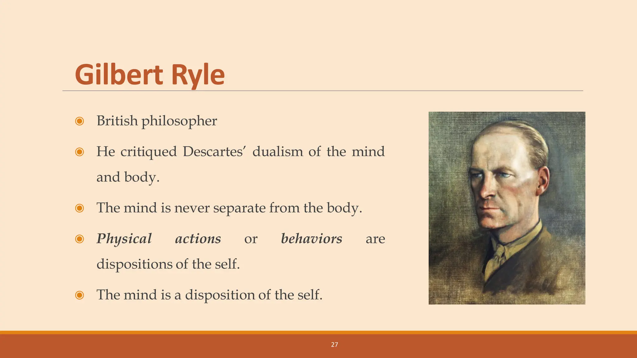Gilbert Ryle
◉ British philosopher
◉ He critiqued Descartes’ dualism of the mind
and body.
◉ The mind is never separate from the body.
◉ Physical actions or behaviors are
dispositions of the self.
◉ The mind is a disposition of the self.
27
 