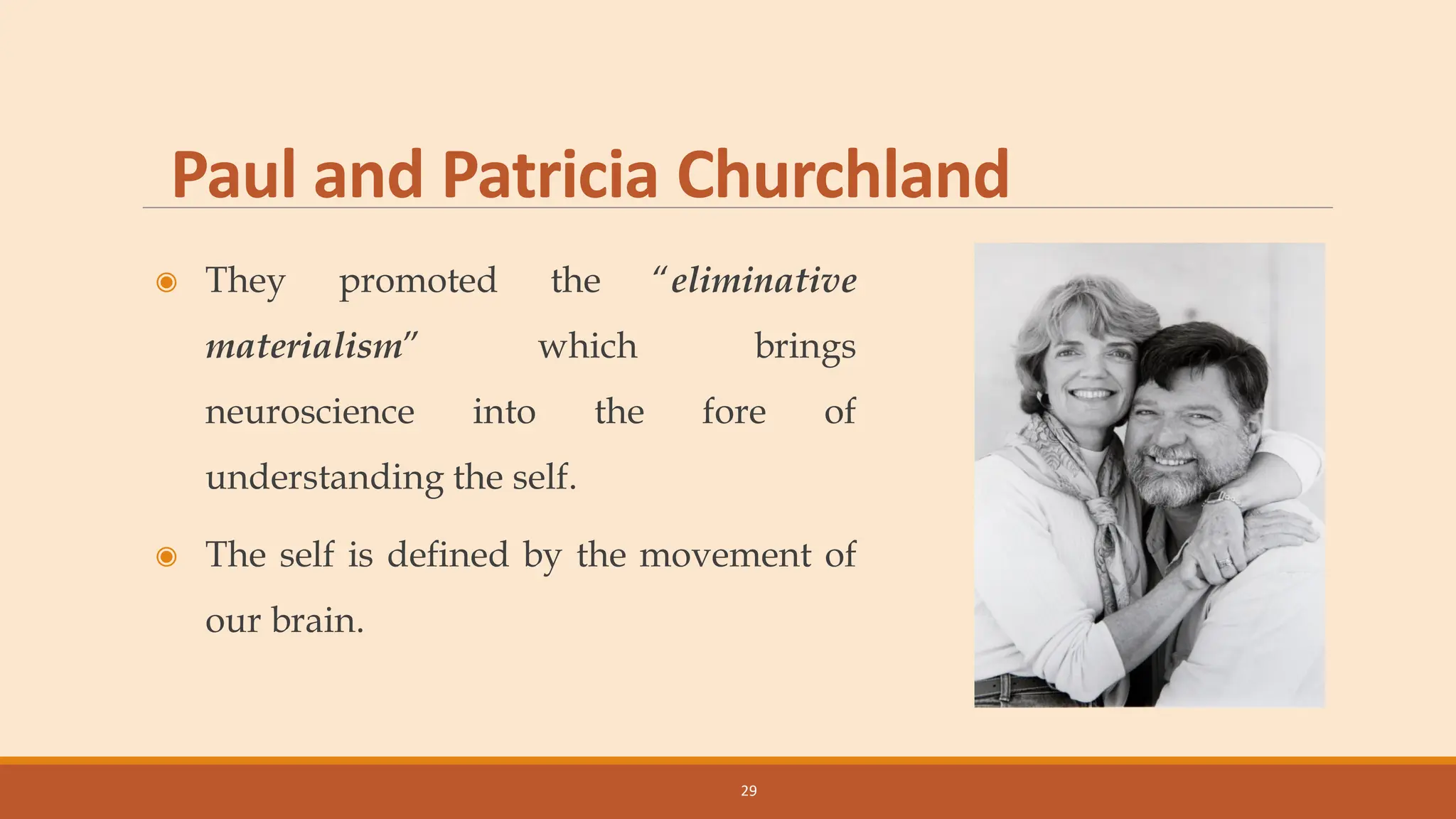 Paul and Patricia Churchland
◉ They promoted the “eliminative
materialism” which brings
neuroscience into the fore of
understanding the self.
◉ The self is defined by the movement of
our brain.
29
 