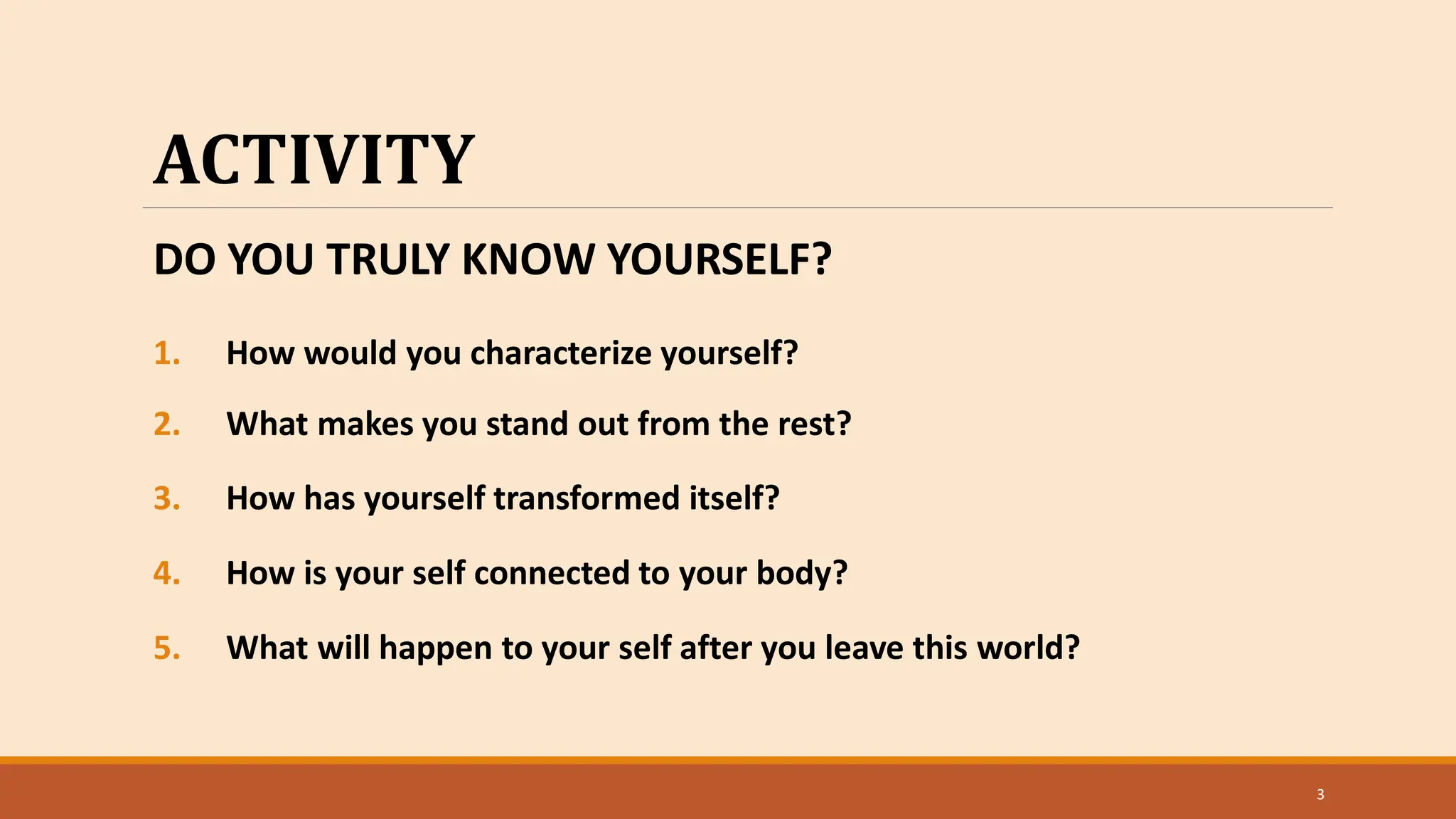 3
ACTIVITY
DO YOU TRULY KNOW YOURSELF?
1. How would you characterize yourself?
2. What makes you stand out from the rest?
3. How has yourself transformed itself?
4. How is your self connected to your body?
5. What will happen to your self after you leave this world?
 