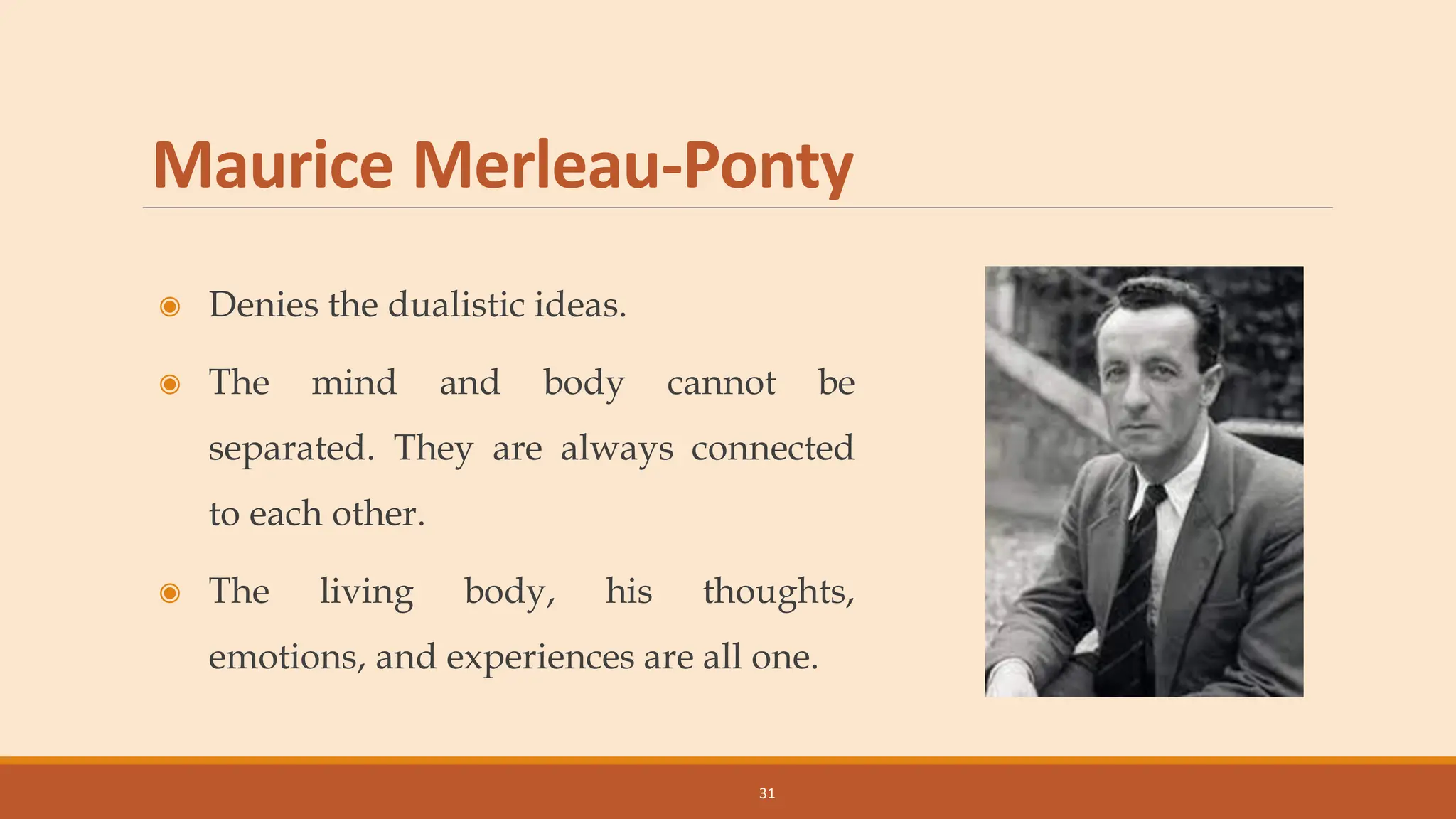 Maurice Merleau-Ponty
◉ Denies the dualistic ideas.
◉ The mind and body cannot be
separated. They are always connected
to each other.
◉ The living body, his thoughts,
emotions, and experiences are all one.
31
 