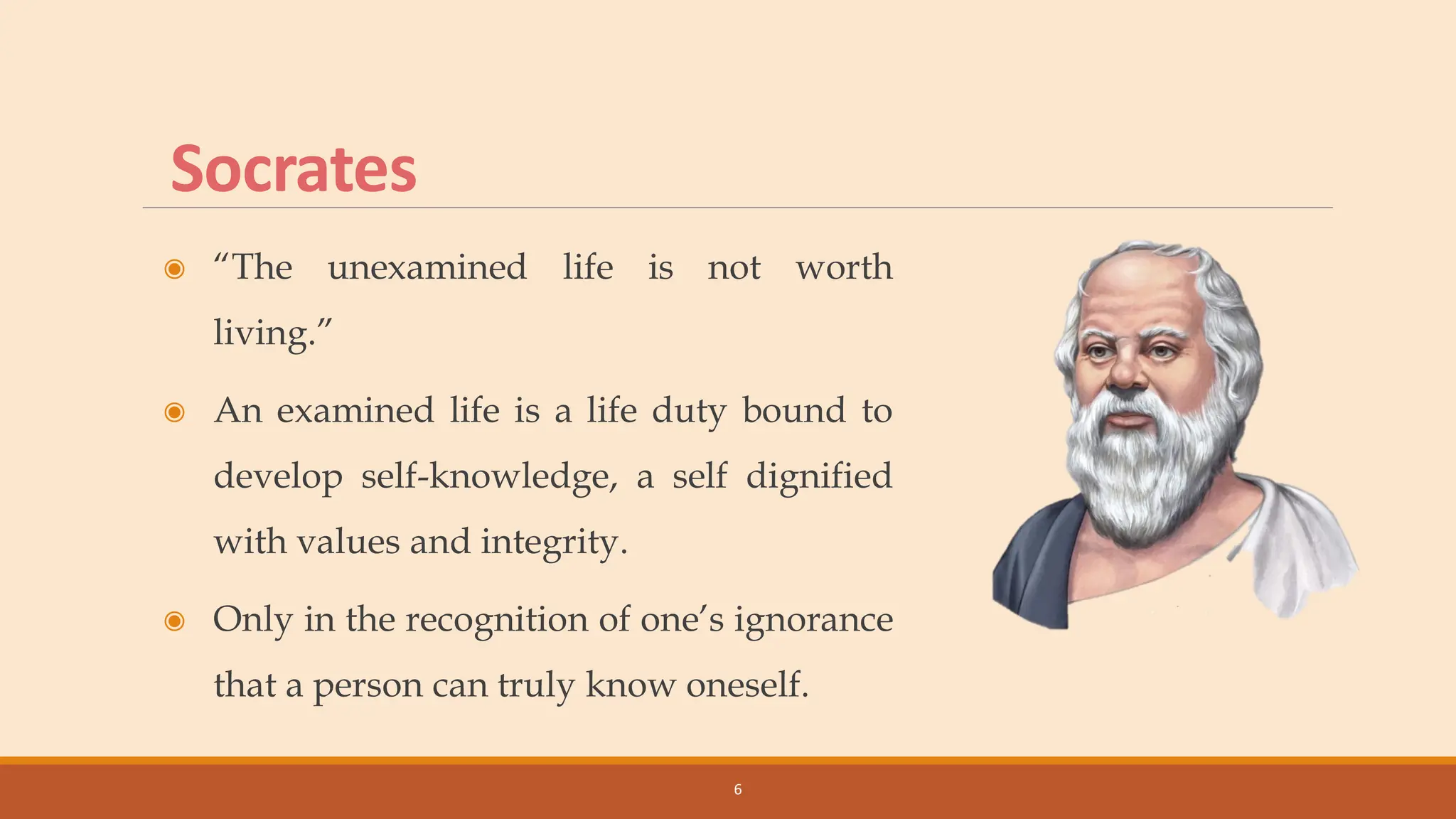 Socrates
◉ “The unexamined life is not worth
living.”
◉ An examined life is a life duty bound to
develop self-knowledge, a self dignified
with values and integrity.
◉ Only in the recognition of one’s ignorance
that a person can truly know oneself.
6
 