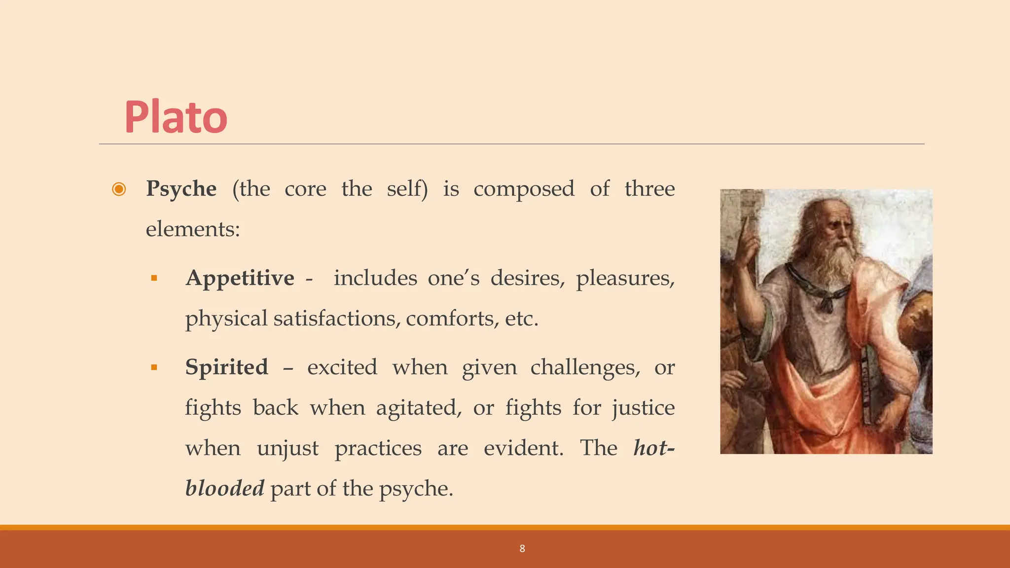 Plato
◉ Psyche (the core the self) is composed of three
elements:
▪ Appetitive - includes one’s desires, pleasures,
physical satisfactions, comforts, etc.
▪ Spirited – excited when given challenges, or
fights back when agitated, or fights for justice
when unjust practices are evident. The hot-
blooded part of the psyche.
8
 
