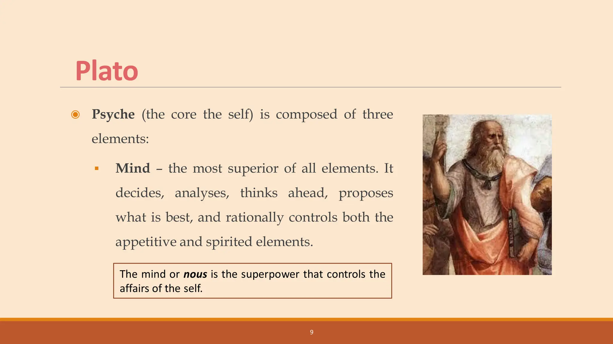 Plato
◉ Psyche (the core the self) is composed of three
elements:
▪ Mind – the most superior of all elements. It
decides, analyses, thinks ahead, proposes
what is best, and rationally controls both the
appetitive and spirited elements.
9
The mind or nous is the superpower that controls the
affairs of the self.
 