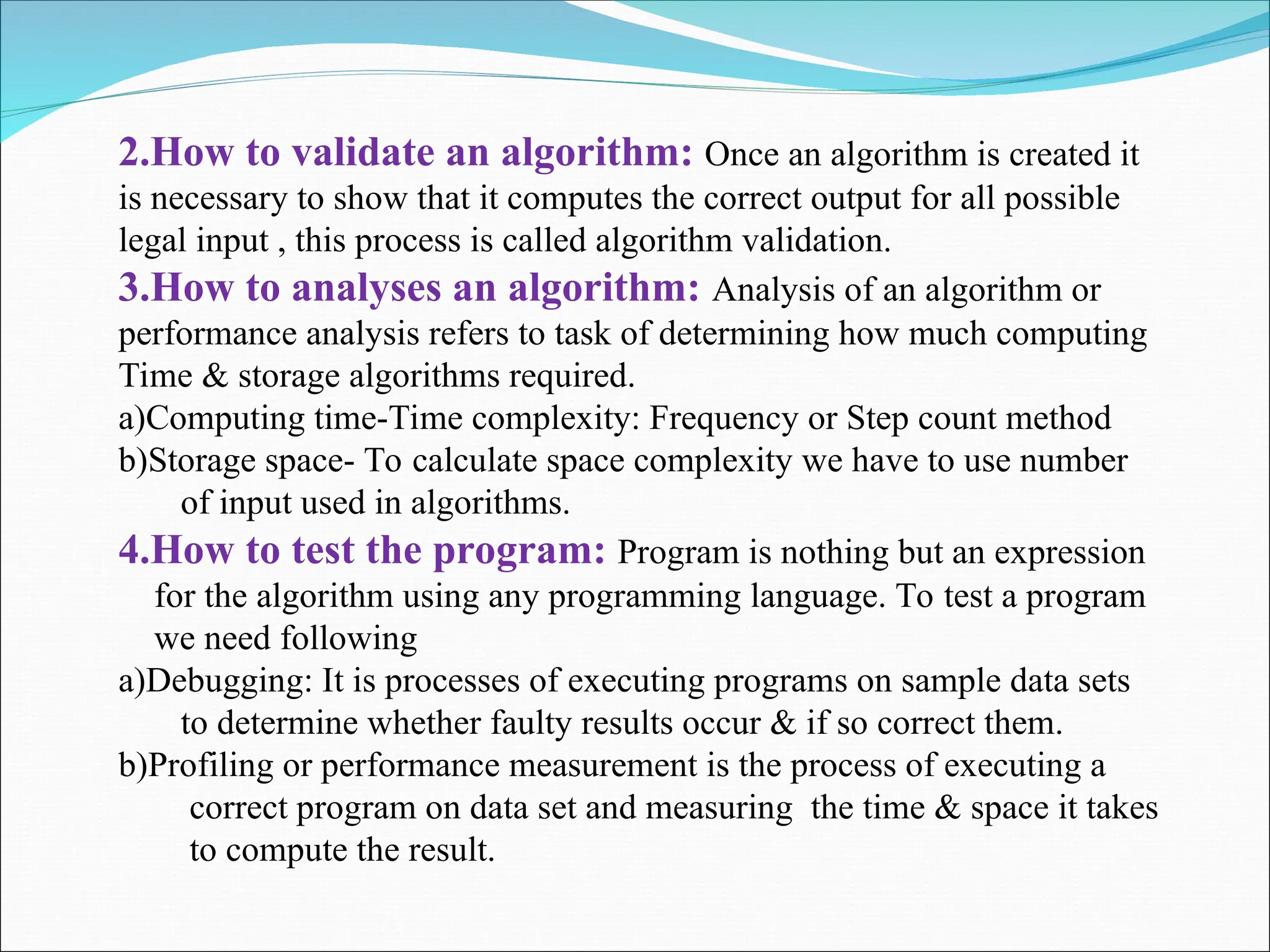 2.How to validate an algorithm: Once an algorithm is created it
is necessary to show that it computes the correct output for all possible
legal input , this process is called algorithm validation.
3.How to analyses an algorithm: Analysis of an algorithm or
performance analysis refers to task of determining how much computing
Time & storage algorithms required.
a)Computing time-Time complexity: Frequency or Step count method
b)Storage space- To calculate space complexity we have to use number
of input used in algorithms.
4.How to test the program: Program is nothing but an expression
for the algorithm using any programming language. To test a program
we need following
a)Debugging: It is processes of executing programs on sample data sets
to determine whether faulty results occur & if so correct them.
b)Profiling or performance measurement is the process of executing a
correct program on data set and measuring the time & space it takes
to compute the result.
 