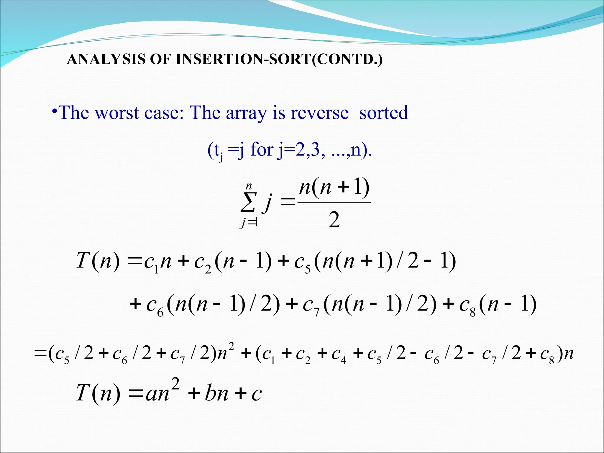 ANALYSIS OF INSERTION-SORT(CONTD.)
•The worst case: The array is reverse sorted
(tj =j for j=2,3, ...,n).
)
1
2
/
)
1
(
(
)
1
(
)
( 5
2
1 




 n
n
c
n
c
n
c
n
T
)
1
(
)
2
/
)
1
(
(
)
2
/
)
1
(
( 8
7
6 




 n
c
n
n
c
n
n
c
n
c
c
c
c
c
c
c
n
c
c
c )
2
/
2
/
2
/
(
)
2
/
2
/
2
/
( 8
7
6
5
4
2
1
2
7
6
5 









2
)
1
(
1




n
n
j
n
j
c
bn
an
n
T 

 2
)
(
 
