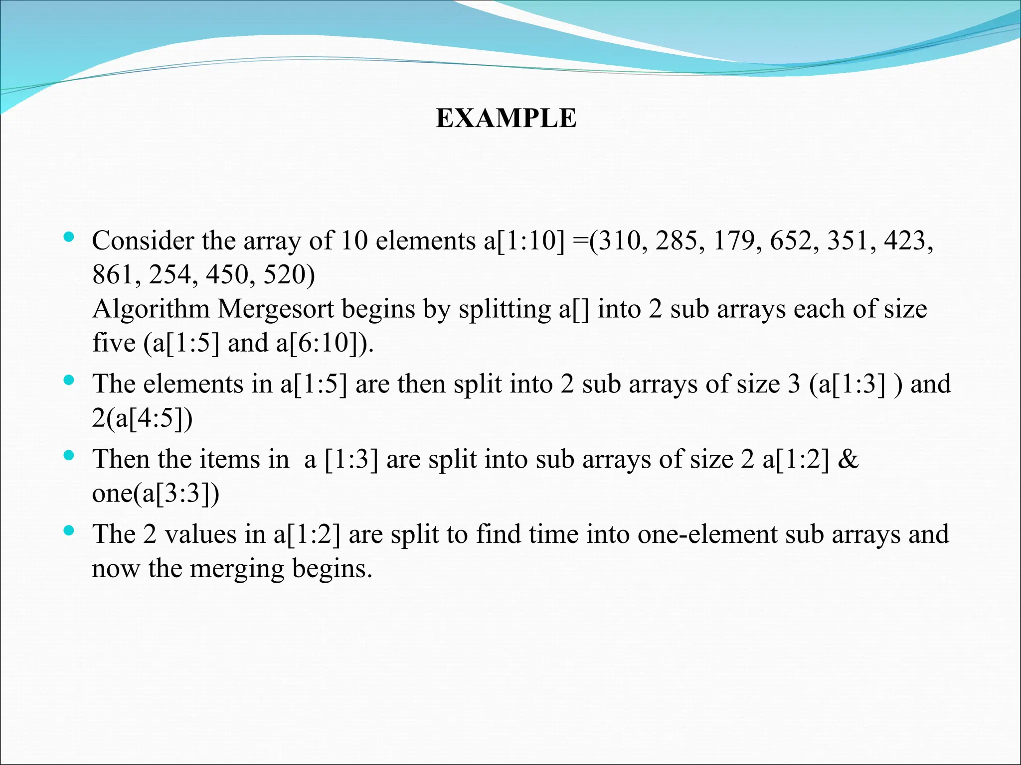  Consider the array of 10 elements a[1:10] =(310, 285, 179, 652, 351, 423,
861, 254, 450, 520)
Algorithm Mergesort begins by splitting a[] into 2 sub arrays each of size
five (a[1:5] and a[6:10]).
 The elements in a[1:5] are then split into 2 sub arrays of size 3 (a[1:3] ) and
2(a[4:5])
 Then the items in a [1:3] are split into sub arrays of size 2 a[1:2] &
one(a[3:3])
 The 2 values in a[1:2] are split to find time into one-element sub arrays and
now the merging begins.
EXAMPLE
 