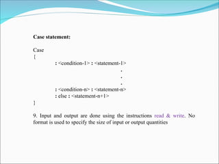 Case statement:
Case
{
: <condition-1> : <statement-1>
.
.
.
: <condition-n> : <statement-n>
: else : <statement-n+1>
}
9. Input and output are done using the instructions read & write. No
format is used to specify the size of input or output quantities
 