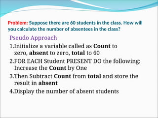 Problem: Suppose there are 60 students in the class. How will
you calculate the number of absentees in the class?
Pseudo Approach
1.Initialize a variable called as Count to
zero, absent to zero, total to 60
2.FOR EACH Student PRESENT DO the following:
Increase the Count by One
3.Then Subtract Count from total and store the
result in absent
4.Display the number of absent students
 