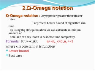 2.
2.Ω
Ω-
-Omega
Omega notation
notation
Ω
Ω-
-Omega
Omega notation
notation :
: Asymptotic “greater than”(faster
rate).
It represent Lower bound of algorithm run
time.
By using Big Omega notation we can calculate minimum
amount of
time. We can say that it is best case time complexity.
Formula : f(n)>=c g(n) n>=n0 , c>0 ,n0 >=1
where c is constant, n is function
Lower bound
Best case
 