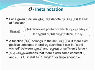 -Theta notation
 For a given function , we denote by the set
of functions
 A function belongs to the set if there exist
positive constants and such that it can be “sand-
wiched” between and or sufficienly large n.
 means that there exists some constant c1
and c2 s.t. for large enough n.
)
(n
g ))
(
( n
g













0
2
1
0
2
1
all
for
)
(
)
(
)
(
c
0
s.t.
and
,
,
constants
positive
exist
there
:
)
(
))
(
(
n
n
n
g
c
n
f
n
g
n
c
c
n
f
n
g
)
(n
f ))
(
( n
g

1
c 2
c
)
(
1 n
g
c )
(
2 n
g
c
Θ
))
(
(
)
( n
g
n
f 

)
(
)
(
)
( 2
1 n
g
c
n
f
n
g
c 

 