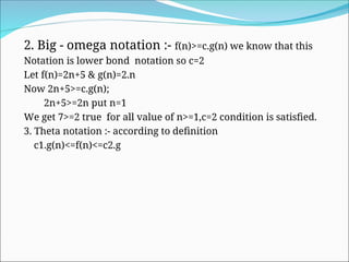 2. Big - omega notation :- f(n)>=c.g(n) we know that this
Notation is lower bond notation so c=2
Let f(n)=2n+5 & g(n)=2.n
Now 2n+5>=c.g(n);
2n+5>=2n put n=1
We get 7>=2 true for all value of n>=1,c=2 condition is satisfied.
3. Theta notation :- according to definition
c1.g(n)<=f(n)<=c2.g
 
