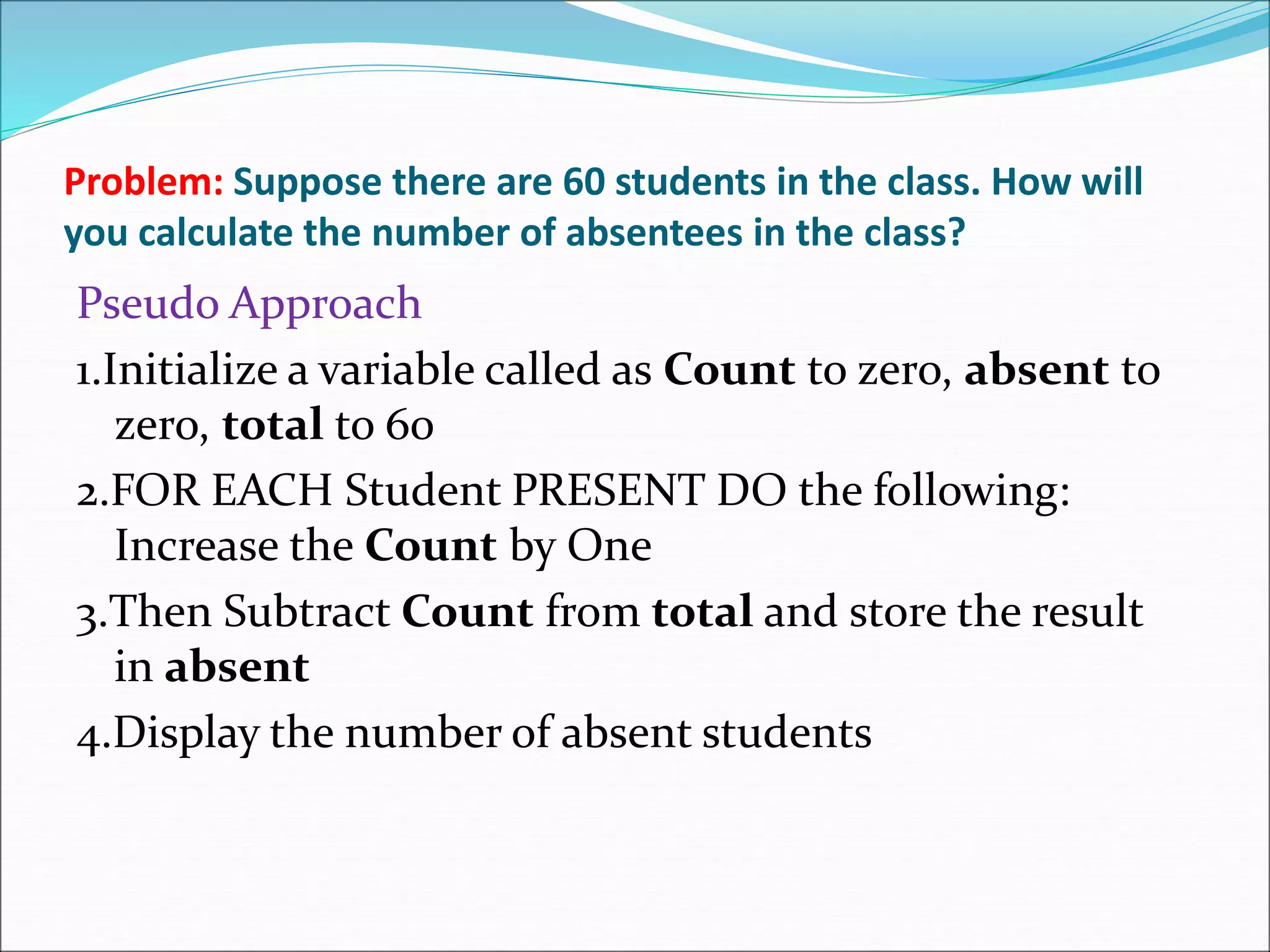 Problem: Suppose there are 60 students in the class. How will
you calculate the number of absentees in the class?
Pseudo Approach
1.Initialize a variable called as Count to zero, absent to
zero, total to 60
2.FOR EACH Student PRESENT DO the following:
Increase the Count by One
3.Then Subtract Count from total and store the result
in absent
4.Display the number of absent students
 