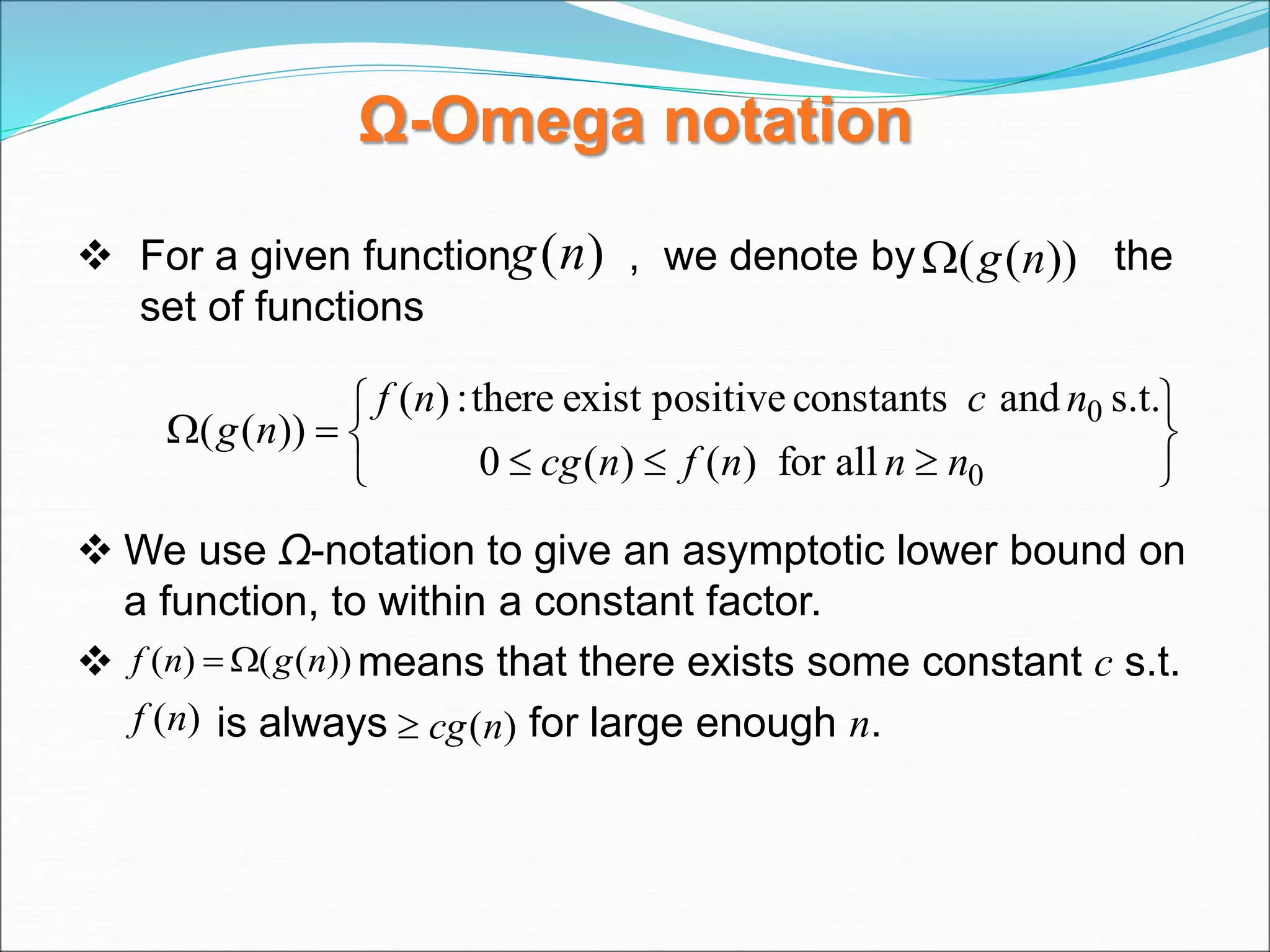 Ω-Omega notation
 For a given function , we denote by the
set of functions
 We use Ω-notation to give an asymptotic lower bound on
a function, to within a constant factor.
 means that there exists some constant c s.t.
is always for large enough n.
)
(n
g ))
(
( n
g












0
0
all
for
)
(
)
(
0
s.t.
and
constants
positive
exist
there
:
)
(
))
(
(
n
n
n
f
n
cg
n
c
n
f
n
g
))
(
(
)
( n
g
n
f 

)
(n
f )
(n
cg

 