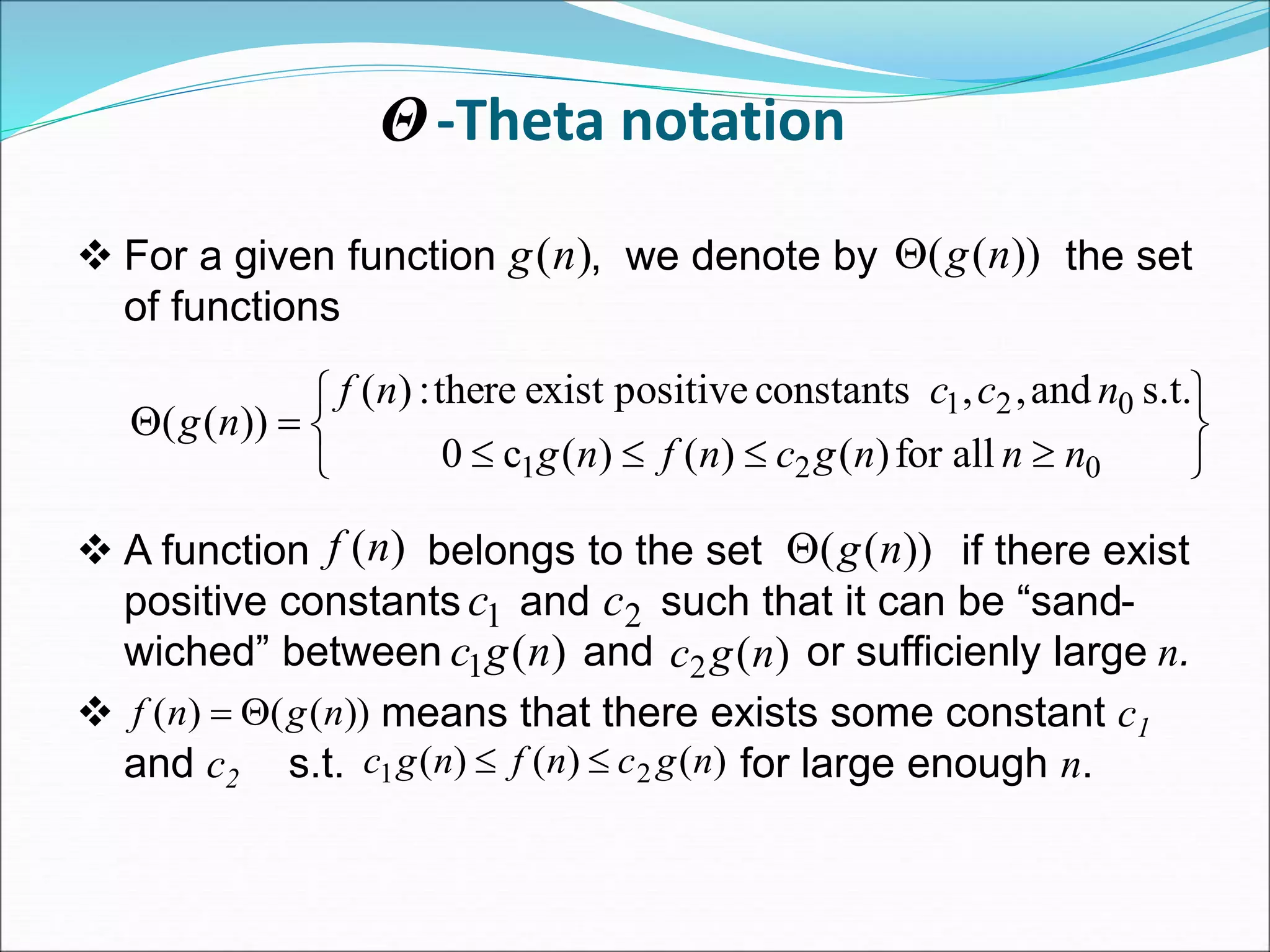 -Theta notation
 For a given function , we denote by the set
of functions
 A function belongs to the set if there exist
positive constants and such that it can be “sand-
wiched” between and or sufficienly large n.
 means that there exists some constant c1
and c2 s.t. for large enough n.
)
(n
g ))
(
( n
g













0
2
1
0
2
1
all
for
)
(
)
(
)
(
c
0
s.t.
and
,
,
constants
positive
exist
there
:
)
(
))
(
(
n
n
n
g
c
n
f
n
g
n
c
c
n
f
n
g
)
(n
f ))
(
( n
g

1
c 2
c
)
(
1 n
g
c )
(
2 n
g
c
Θ
))
(
(
)
( n
g
n
f 

)
(
)
(
)
( 2
1 n
g
c
n
f
n
g
c 

 