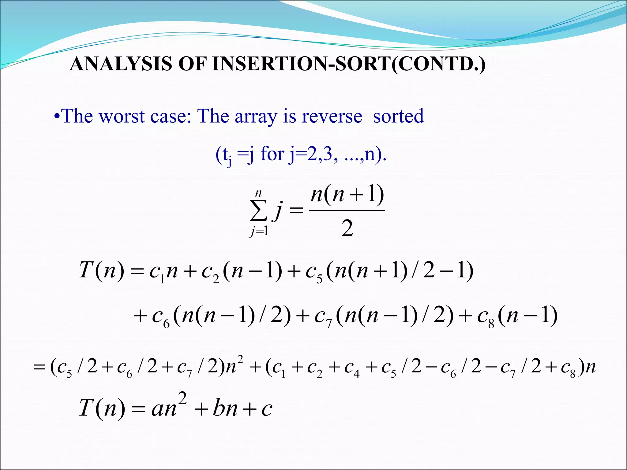 ANALYSIS OF INSERTION-SORT(CONTD.)
•The worst case: The array is reverse sorted
(tj =j for j=2,3, ...,n).
)
1
2
/
)
1
(
(
)
1
(
)
( 5
2
1 




 n
n
c
n
c
n
c
n
T
)
1
(
)
2
/
)
1
(
(
)
2
/
)
1
(
( 8
7
6 




 n
c
n
n
c
n
n
c
n
c
c
c
c
c
c
c
n
c
c
c )
2
/
2
/
2
/
(
)
2
/
2
/
2
/
( 8
7
6
5
4
2
1
2
7
6
5 









2
)
1
(
1




n
n
j
n
j
c
bn
an
n
T 

 2
)
(
 