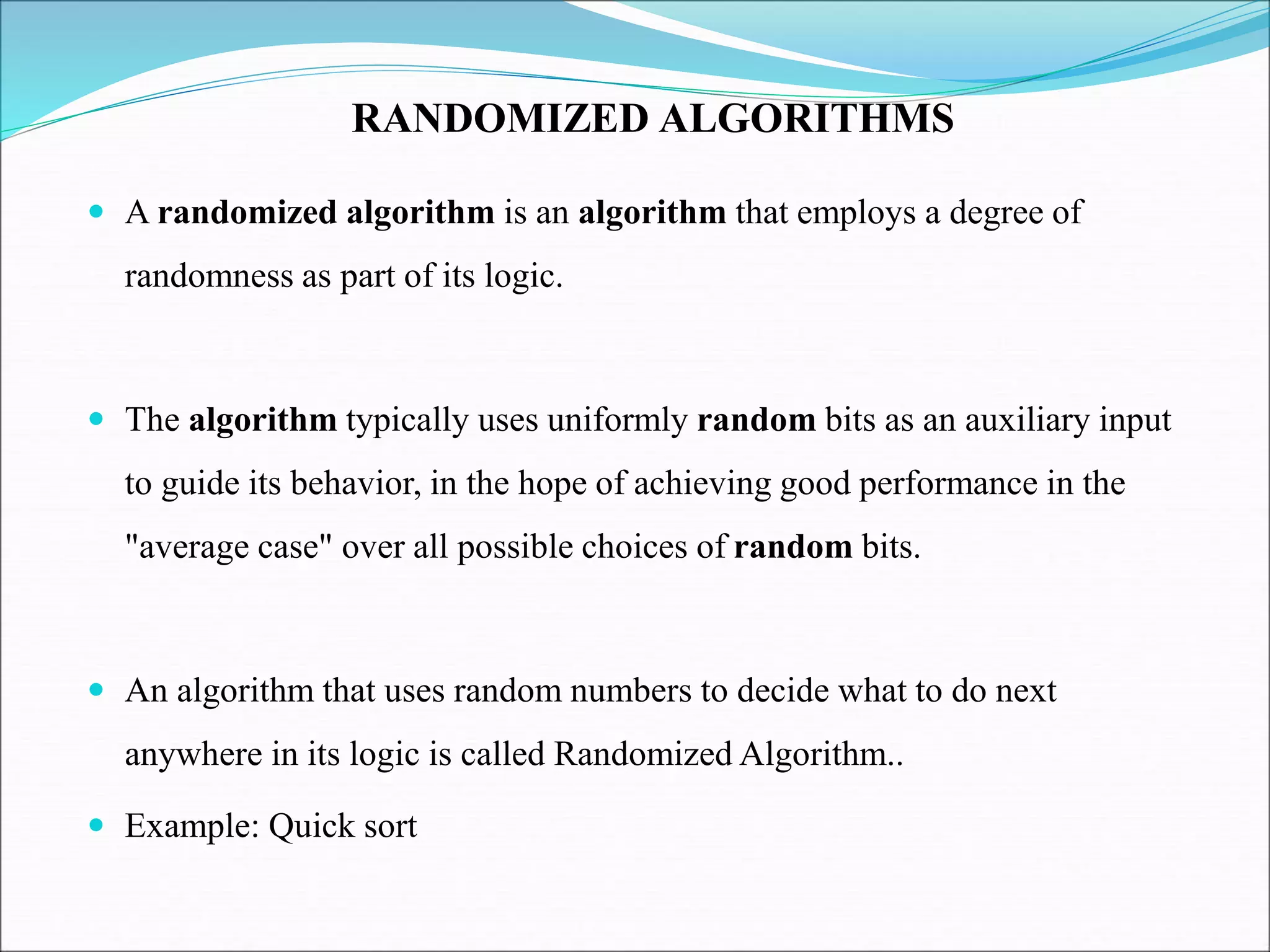  A randomized algorithm is an algorithm that employs a degree of
randomness as part of its logic.
 The algorithm typically uses uniformly random bits as an auxiliary input
to guide its behavior, in the hope of achieving good performance in the
"average case" over all possible choices of random bits.
 An algorithm that uses random numbers to decide what to do next
anywhere in its logic is called Randomized Algorithm..
 Example: Quick sort
RANDOMIZED ALGORITHMS
 