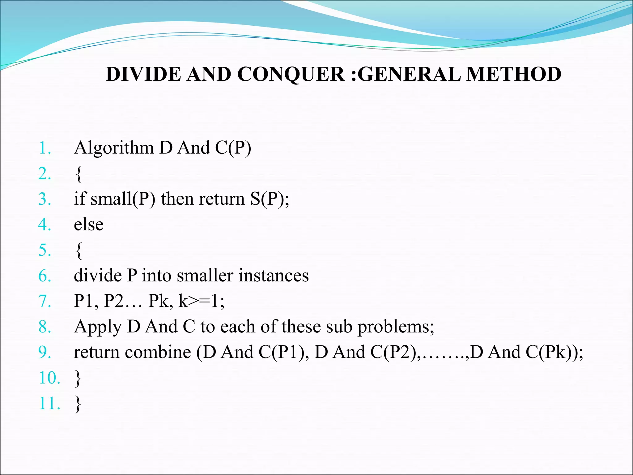 DIVIDE AND CONQUER :GENERAL METHOD
1. Algorithm D And C(P)
2. {
3. if small(P) then return S(P);
4. else
5. {
6. divide P into smaller instances
7. P1, P2… Pk, k>=1;
8. Apply D And C to each of these sub problems;
9. return combine (D And C(P1), D And C(P2),…….,D And C(Pk));
10. }
11. }
 