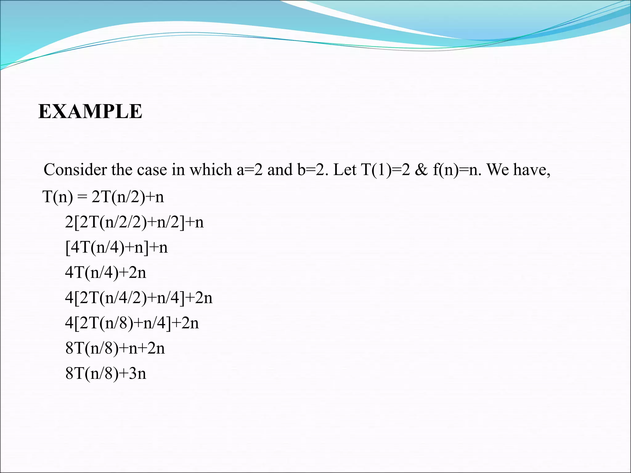 EXAMPLE
Consider the case in which a=2 and b=2. Let T(1)=2 & f(n)=n. We have,
T(n) = 2T(n/2)+n
2[2T(n/2/2)+n/2]+n
[4T(n/4)+n]+n
4T(n/4)+2n
4[2T(n/4/2)+n/4]+2n
4[2T(n/8)+n/4]+2n
8T(n/8)+n+2n
8T(n/8)+3n
 