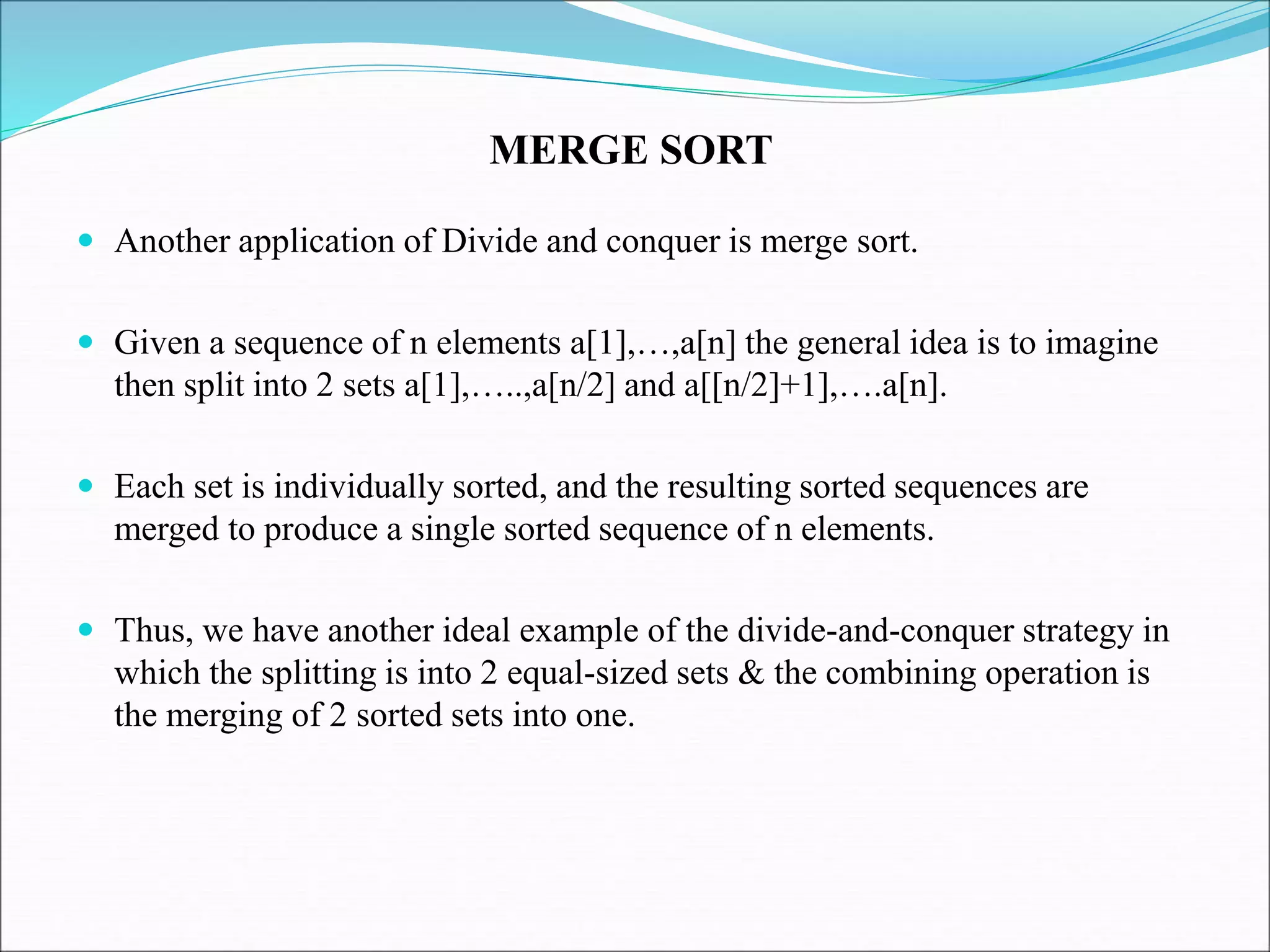  Another application of Divide and conquer is merge sort.
 Given a sequence of n elements a[1],…,a[n] the general idea is to imagine
then split into 2 sets a[1],…..,a[n/2] and a[[n/2]+1],….a[n].
 Each set is individually sorted, and the resulting sorted sequences are
merged to produce a single sorted sequence of n elements.
 Thus, we have another ideal example of the divide-and-conquer strategy in
which the splitting is into 2 equal-sized sets & the combining operation is
the merging of 2 sorted sets into one.
MERGE SORT
 