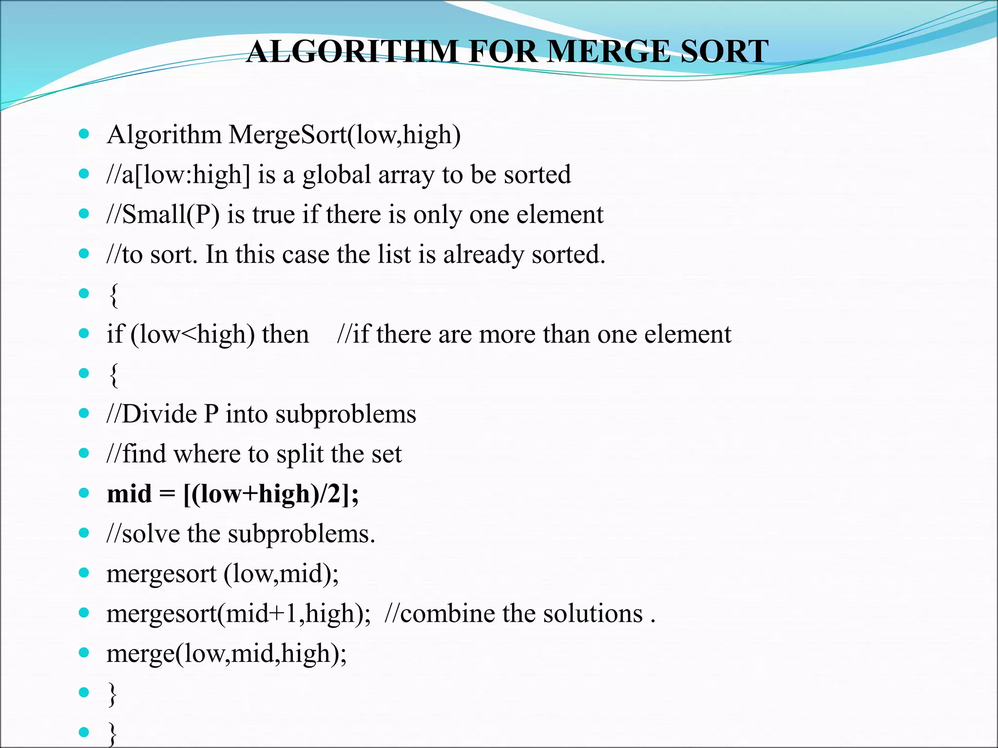 ALGORITHM FOR MERGE SORT
 Algorithm MergeSort(low,high)
 //a[low:high] is a global array to be sorted
 //Small(P) is true if there is only one element
 //to sort. In this case the list is already sorted.
 {
 if (low<high) then //if there are more than one element
 {
 //Divide P into subproblems
 //find where to split the set
 mid = [(low+high)/2];
 //solve the subproblems.
 mergesort (low,mid);
 mergesort(mid+1,high); //combine the solutions .
 merge(low,mid,high);
 }
 }
 