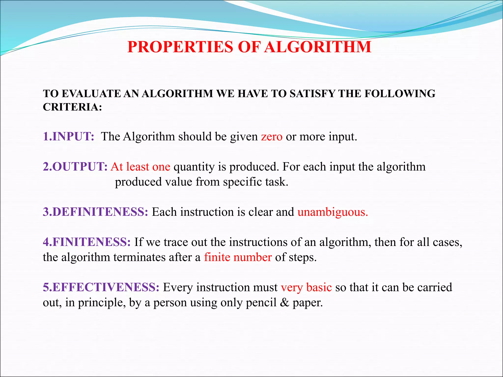 PROPERTIES OF ALGORITHM
TO EVALUATE AN ALGORITHM WE HAVE TO SATISFY THE FOLLOWING
CRITERIA:
1.INPUT: The Algorithm should be given zero or more input.
2.OUTPUT: At least one quantity is produced. For each input the algorithm
produced value from specific task.
3.DEFINITENESS: Each instruction is clear and unambiguous.
4.FINITENESS: If we trace out the instructions of an algorithm, then for all cases,
the algorithm terminates after a finite number of steps.
5.EFFECTIVENESS: Every instruction must very basic so that it can be carried
out, in principle, by a person using only pencil & paper.
 