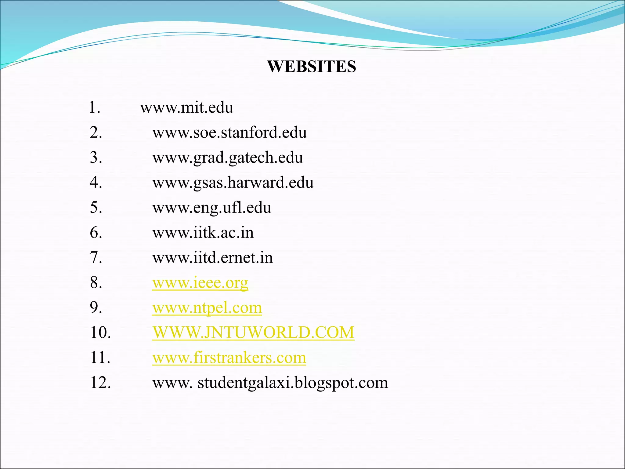 1. www.mit.edu
2. www.soe.stanford.edu
3. www.grad.gatech.edu
4. www.gsas.harward.edu
5. www.eng.ufl.edu
6. www.iitk.ac.in
7. www.iitd.ernet.in
8. www.ieee.org
9. www.ntpel.com
10. WWW.JNTUWORLD.COM
11. www.firstrankers.com
12. www. studentgalaxi.blogspot.com
WEBSITES
 