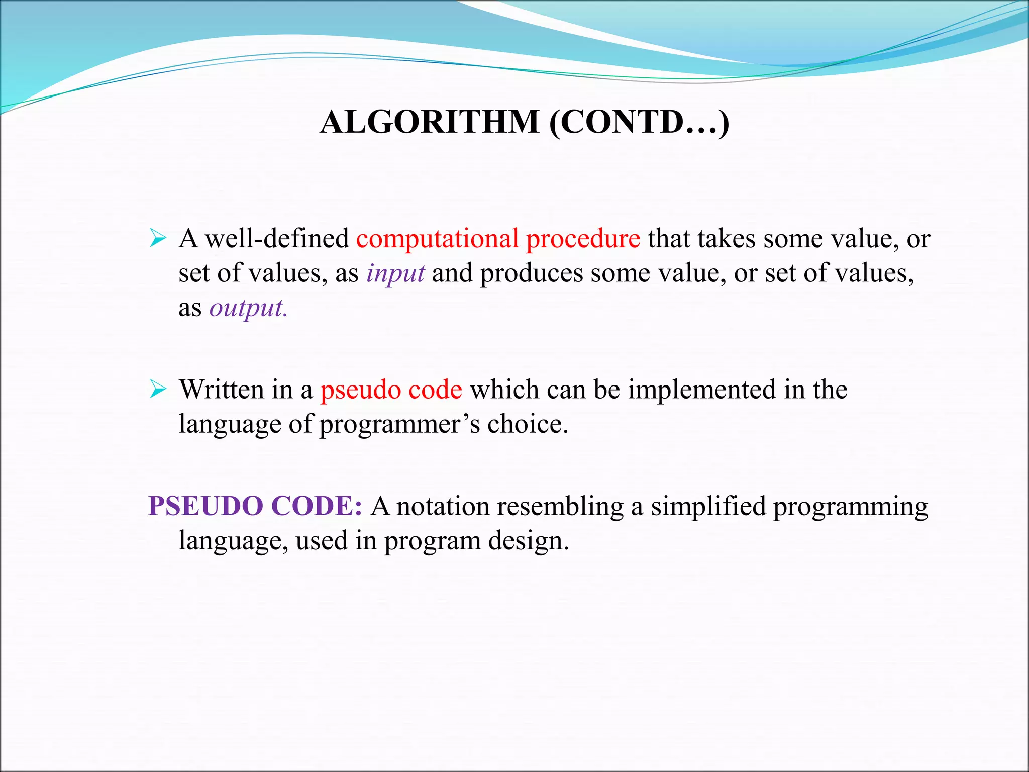 ALGORITHM (CONTD…)
 A well-defined computational procedure that takes some value, or
set of values, as input and produces some value, or set of values,
as output.
 Written in a pseudo code which can be implemented in the
language of programmer’s choice.
PSEUDO CODE: A notation resembling a simplified programming
language, used in program design.
 