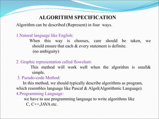 Algorithm can be described (Represent) in four ways.
1.Natural language like English:
When this way is chooses, care should be taken, we
should ensure that each & every statement is definite.
(no ambiguity)
2. Graphic representation called flowchart:
This method will work well when the algorithm is small&
simple.
3. Pseudo-code Method:
In this method, we should typically describe algorithms as program,
which resembles language like Pascal & Algol(Algorithmic Language).
4.Programming Language:
we have to use programming language to write algorithms like
C, C++,JAVA etc.
ALGORITHM SPECIFICATION
 