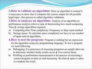 2.How to validate an algorithm: Once an algorithm is created it
is necessary to show that it computes the correct output for all possible
legal input , this process is called algorithm validation.
3.How to analyses an algorithm: Analysis of an algorithm or
performance analysis refers to task of determining how much computing
Time & storage algorithms required.
a) Computing time-Time complexity: Frequency or Step count method
b) Storage space- To calculate space complexity we have to use number
of input used in algorithms.
4.How to test the program: Program is nothing but an expression
for the algorithm using any programming language. To test a program
we need following
a) Debugging: It is processes of executing programs on sample data sets
to determine whether faulty results occur & if so correct them.
b) Profiling or performance measurement is the process of executing a
correct program on data set and measuring the time & space it takes
to compute the result.
 